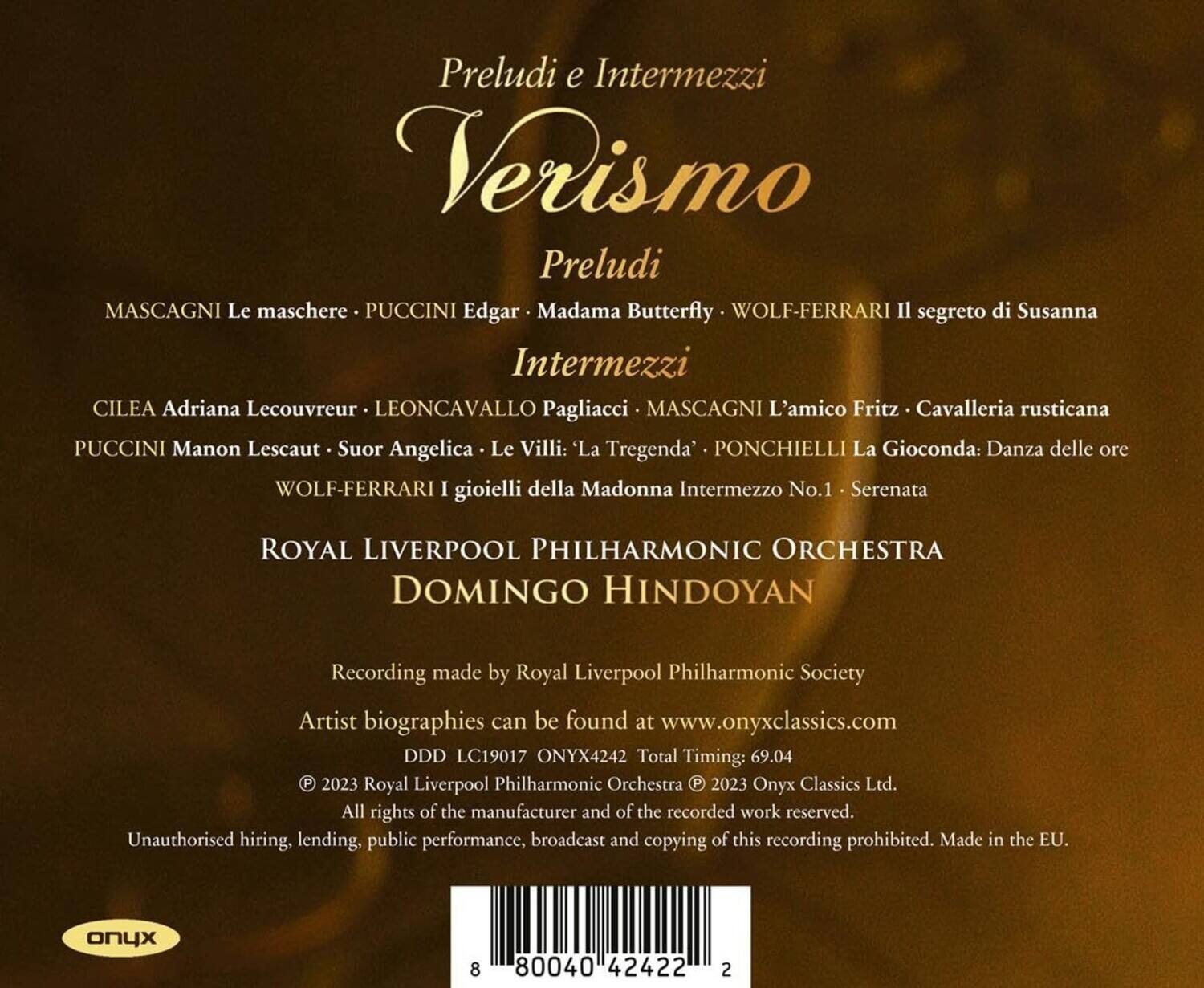 Preludi e Intermezzi  
Verismo  

Preludi  
MASCAGNI Le maschere  
PUCCINI Edgar  
Madama Butterfly  
WOLF-FERRARI Il segreto di Susanna  

Intermezzi  
CILEA Adriana Lecouvreur  
LEONCAVALLO Pagliacci  
MASCAGNI L'amico Fritz  
Cavalleria rusticana  
PUCCINI Manon Lescaut  
Suor Angelica  
Le Villi: 'La Tregenda'  
PONCHIELLI La Gioconda: Danza delle ore  
WOLF-FERRARI I gioielli della Madonna Intermezzo No.1 - Serenata  

ROYAL LIVERPOOL PHILHARMONIC ORCHESTRA  
DOMINGO HINDOYAN  

Recording made by Royal Liverpool Philharmonic Society  
Artist biographies can be found at www.onyxclassics.com  
DDD LC19017 ONYX4242 Total Timing: 69.04  

© 2023 Royal Liverpool Philharmonic Orchestra  
© 2023 Onyx Classics Ltd.  
All rights of the manufacturer and of the recorded work reserved.