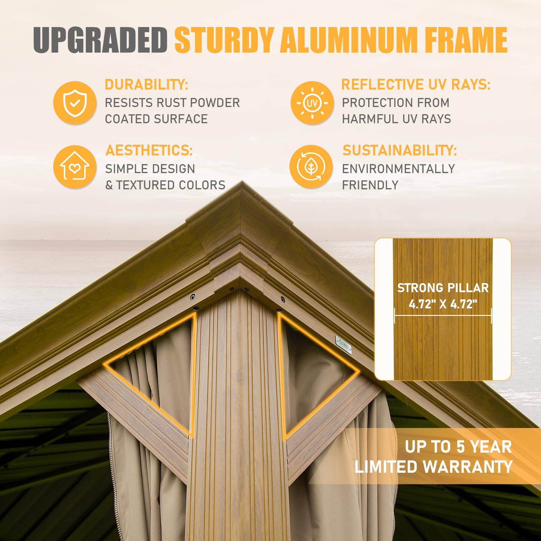 UPGRADED STURDY ALUMINUM FRAME

DURABILITY:
- RESISTS RUST POWDER COATED SURFACE

AESTHETICS:
- SIMPLE DESIGN & TEXTURED COLORS

REFLECTIVE UV RAYS:
- PROTECTION FROM HARMFUL UV RAYS

SUSTAINABILITY:
- ENVIRONMENTALLY FRIENDLY

STRONG PILLAR
- 4.72" X 4.72"

UP TO 5 YEAR LIMITED WARRANTY
