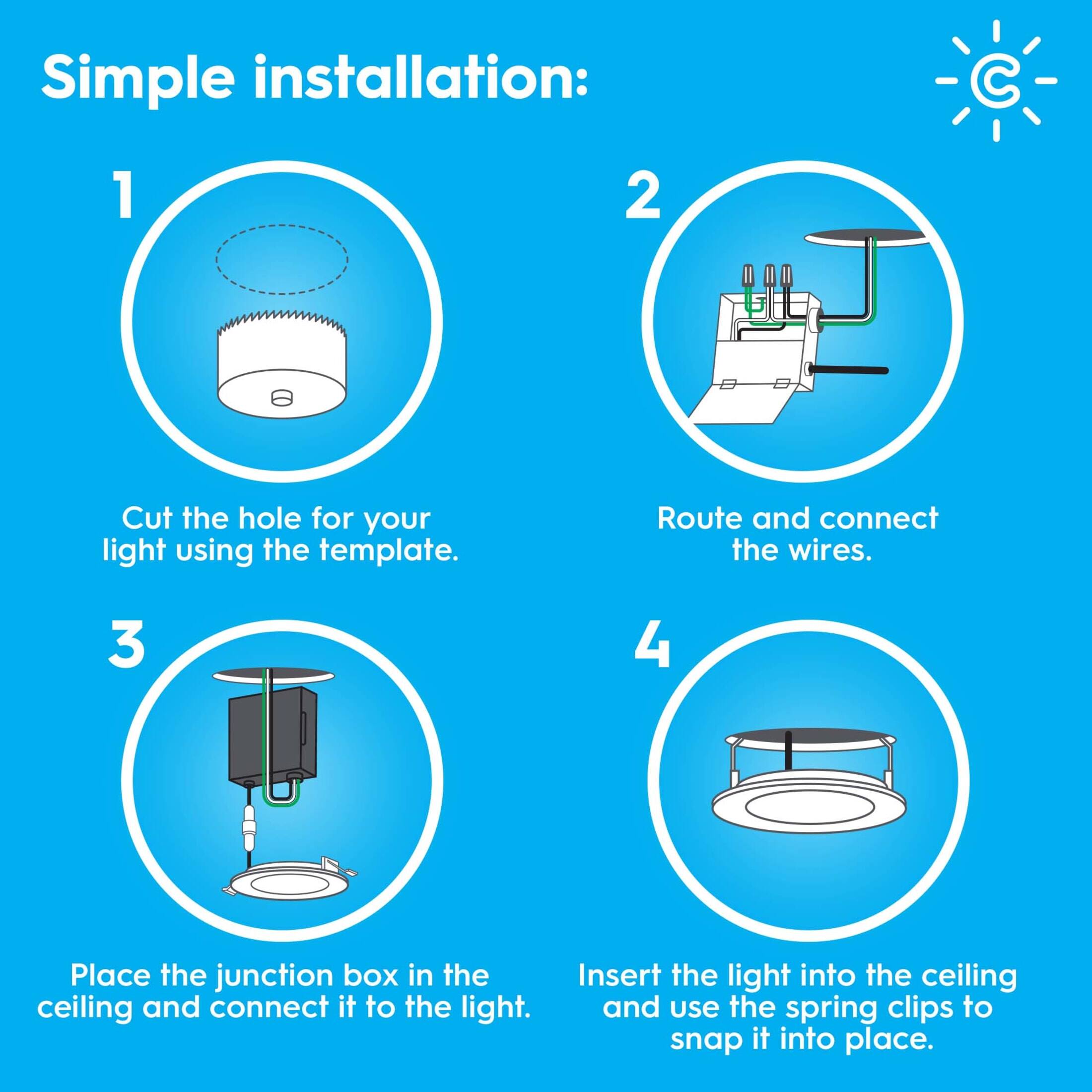 Simple installation:

1. Cut the hole for your light using the template.
2. Route and connect the wires.
3. Place the junction box in the ceiling and connect it to the light.
4. Insert the light into the ceiling and use the spring clips to snap it into place.