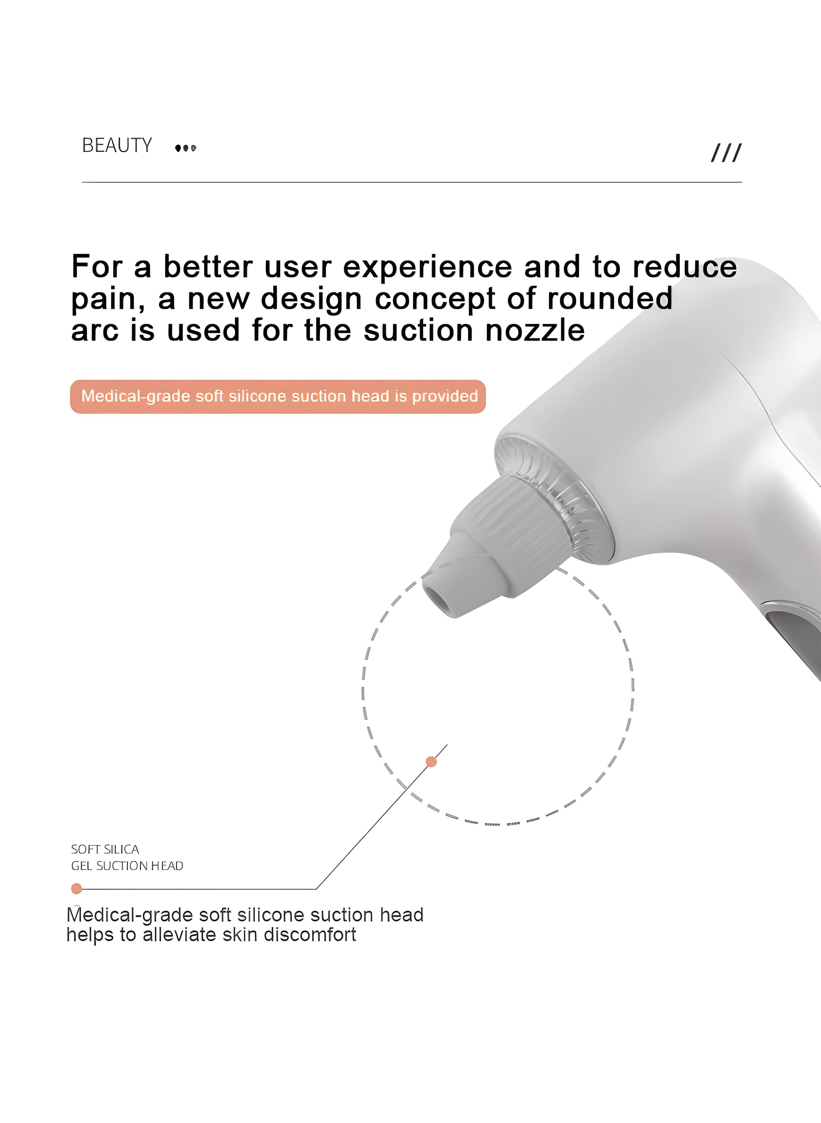 BEAUTY ... ///

For a better user experience and to reduce pain, a new design concept of rounded arc is used for the suction nozzle

Medical-grade soft silicone suction head is provided

SOFT SILICA GEL SUCTION HEAD

Medical-grade soft silicone suction head helps to alleviate skin discomfort