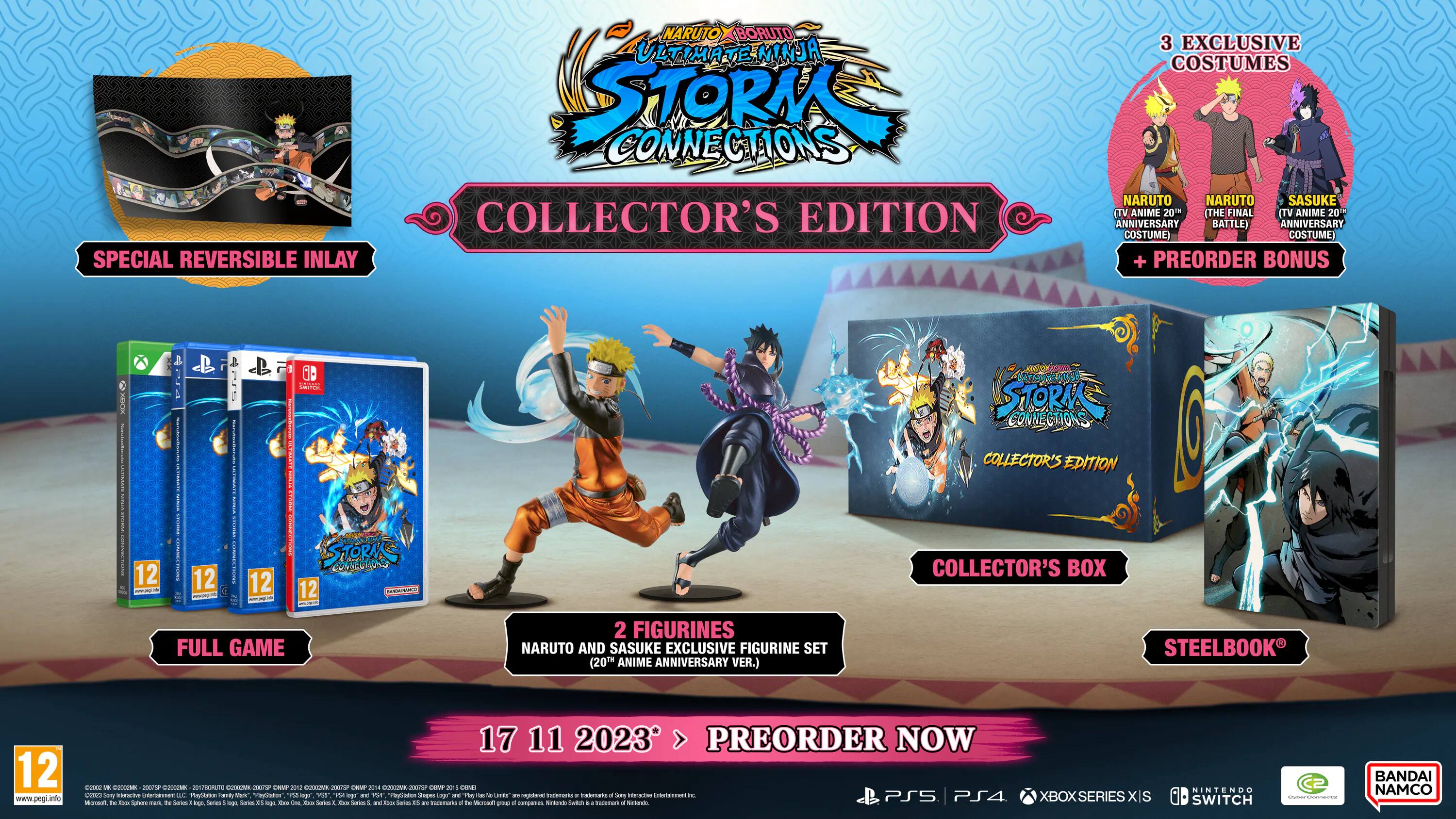 SPECIAL REVERSIBLE INLAY NARUTO BORUTO ULTIMATE NINJA ULTIMA E MINJA STORM CONNECTIONS COLLECTOR'S EDITION 3 EXCLUSIVE COSTUMES NARUTO NARUTO SASUKE (TV ANIME 20th THE FINAL (TV ANIME 20" ANNIVERSARY BATTLE) ANNIVERSARY COSTUME) COSTUME + PREORDER BONUS 12 12 12 12 STORM CONNECTIONS COLLECTOR'S EDITION COLLECTOR'S BOX FULL GAME 2 FIGURINES NARUTO AND SASUKE EXCLUSIVE FIGURINE SET (20TH ANIME ANNIVERSARY VER.) STEELBOOK 12 www.pegi.info 17 11 2023 PREORDER NOW PS5 PS4 XBOX SERIES XIS NINTENDO SWITCH | BANDAI NAMCO