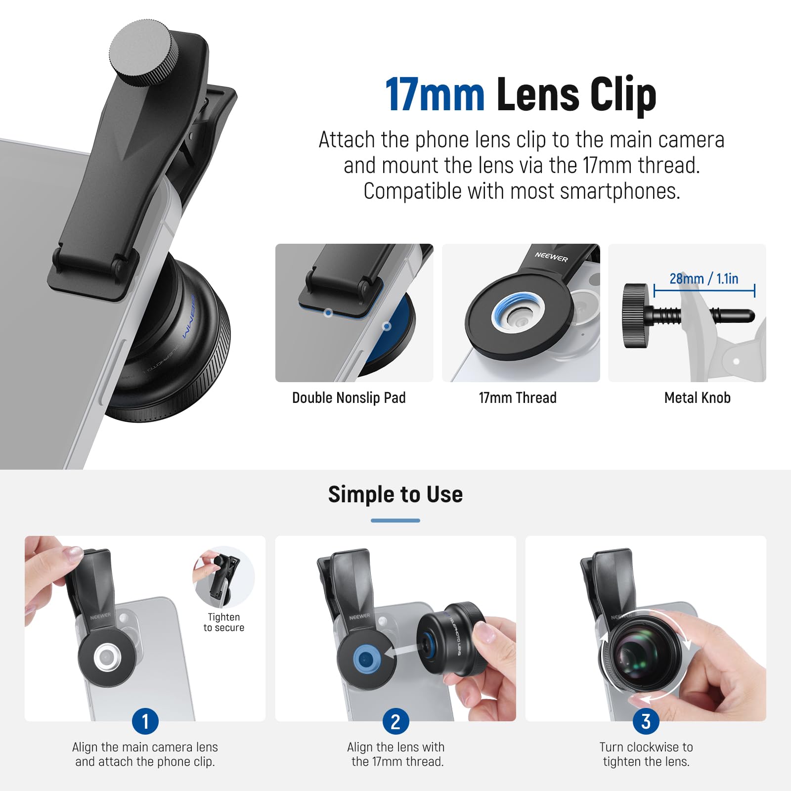 17mm Lens Clip  
Attach the phone lens clip to the main camera and mount the lens via the 17mm thread. Compatible with most smartphones.  

NEEWER 28mm / 1.1in Double Nonslip Pad  
17mm Thread Metal Knob  

Simple to Use  
1. Align the main camera lens and attach the phone clip.  
2. Align the lens with the 17mm thread.  
3. Turn clockwise to tighten the lens.