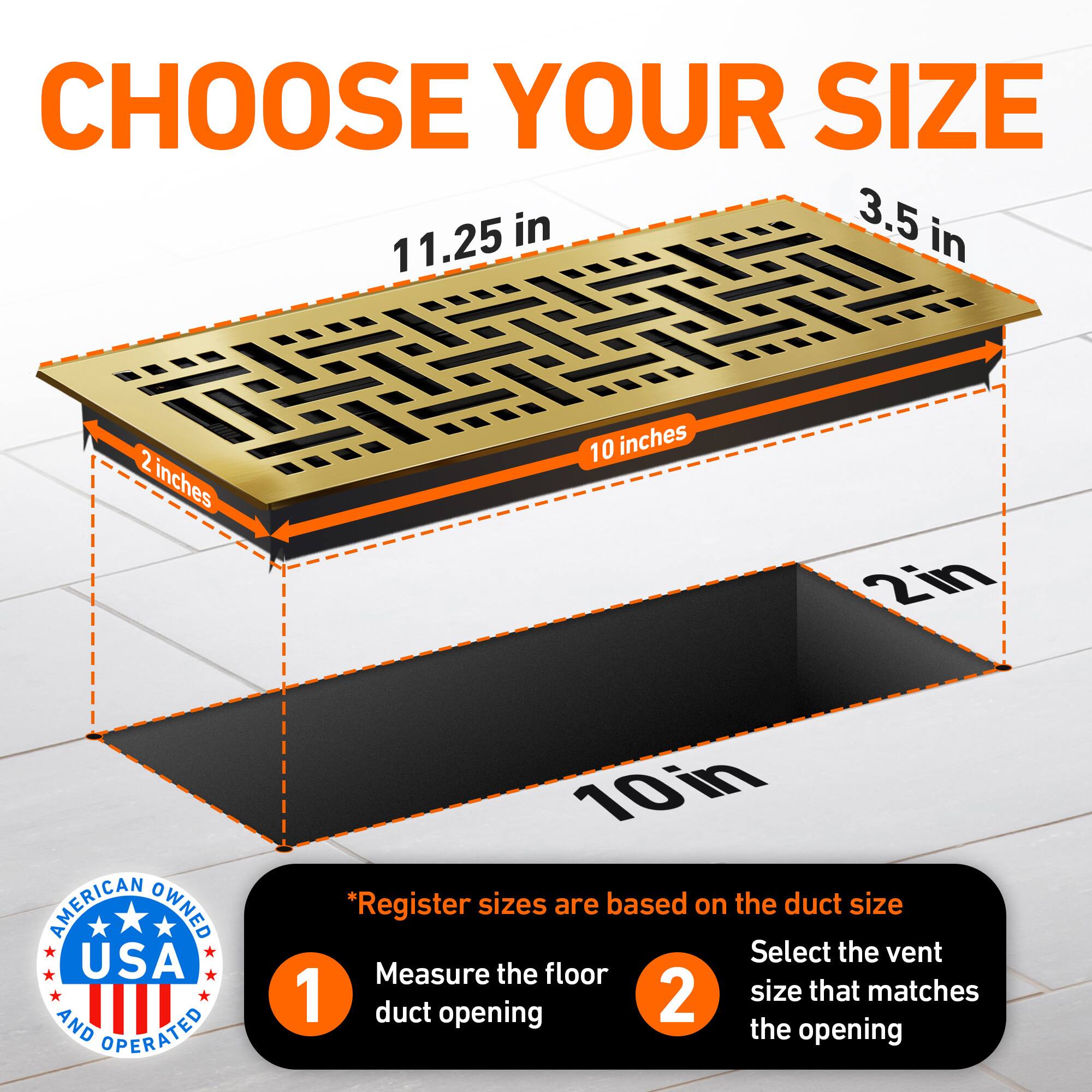 CHOOSE YOUR SIZE

3.5 in  
11.25 in  
2 inches  
10 inches  
2in  

AMERICAN OWNED USA AND OPERATED  

*Register sizes are based on the duct size  
1. Measure the floor duct opening  
2. Select the vent size that matches the opening