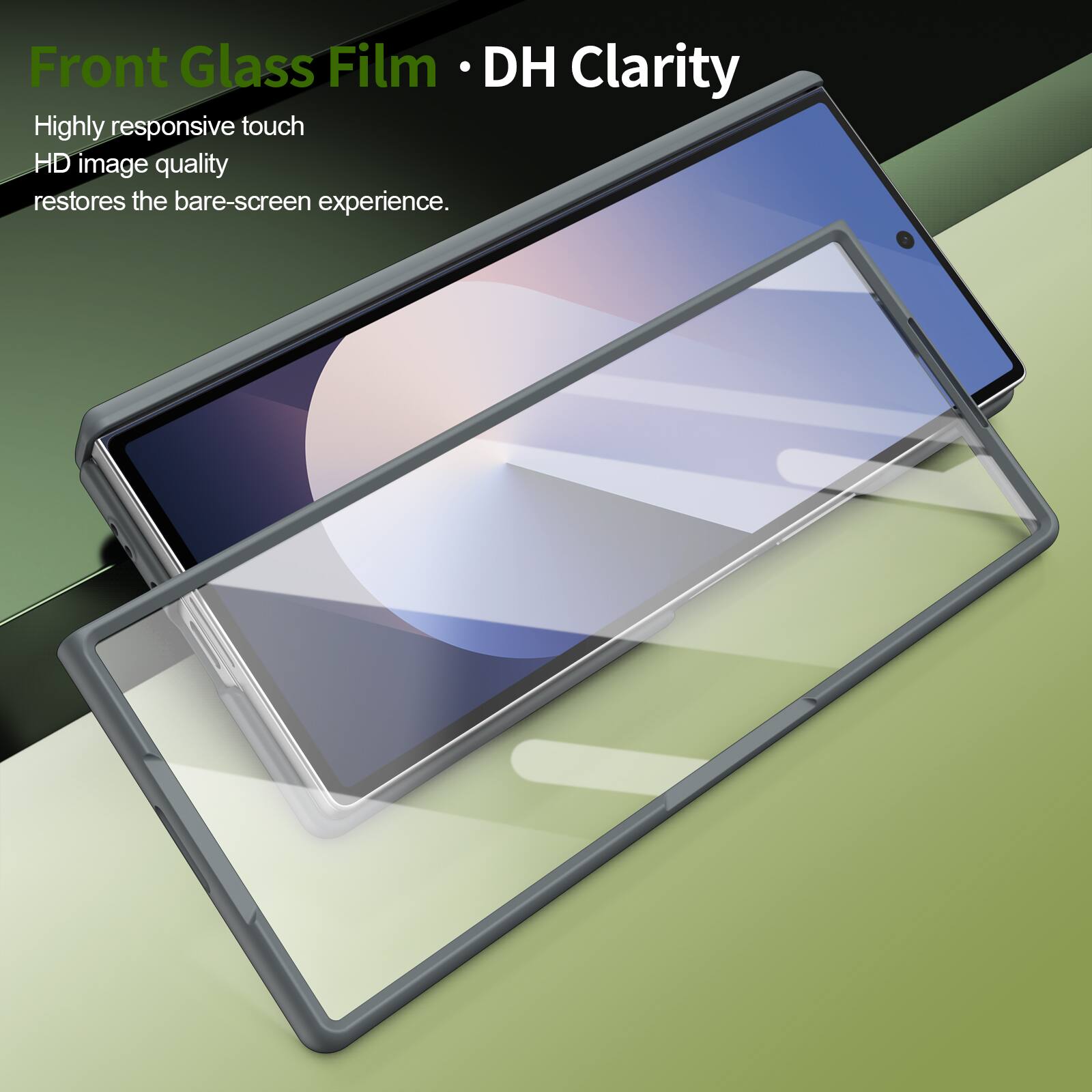 Front Glass Film • DH Clarity

Highly responsive touch  
HD image quality  
restores the bare-screen experience.