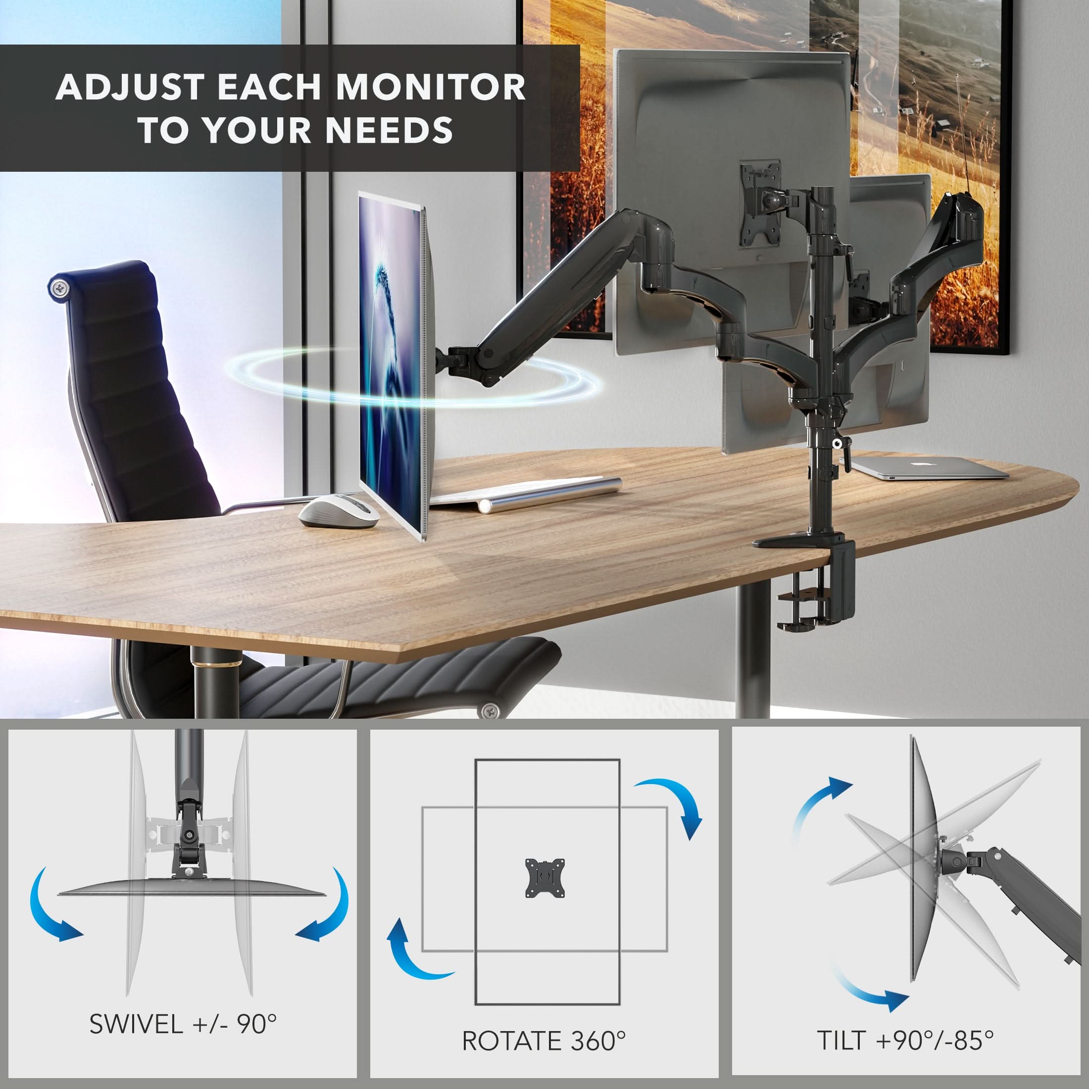ADJUST EACH MONITOR TO YOUR NEEDS

SWIVEL +/- 90°
ROTATE 360°
TILT +90°/-85°