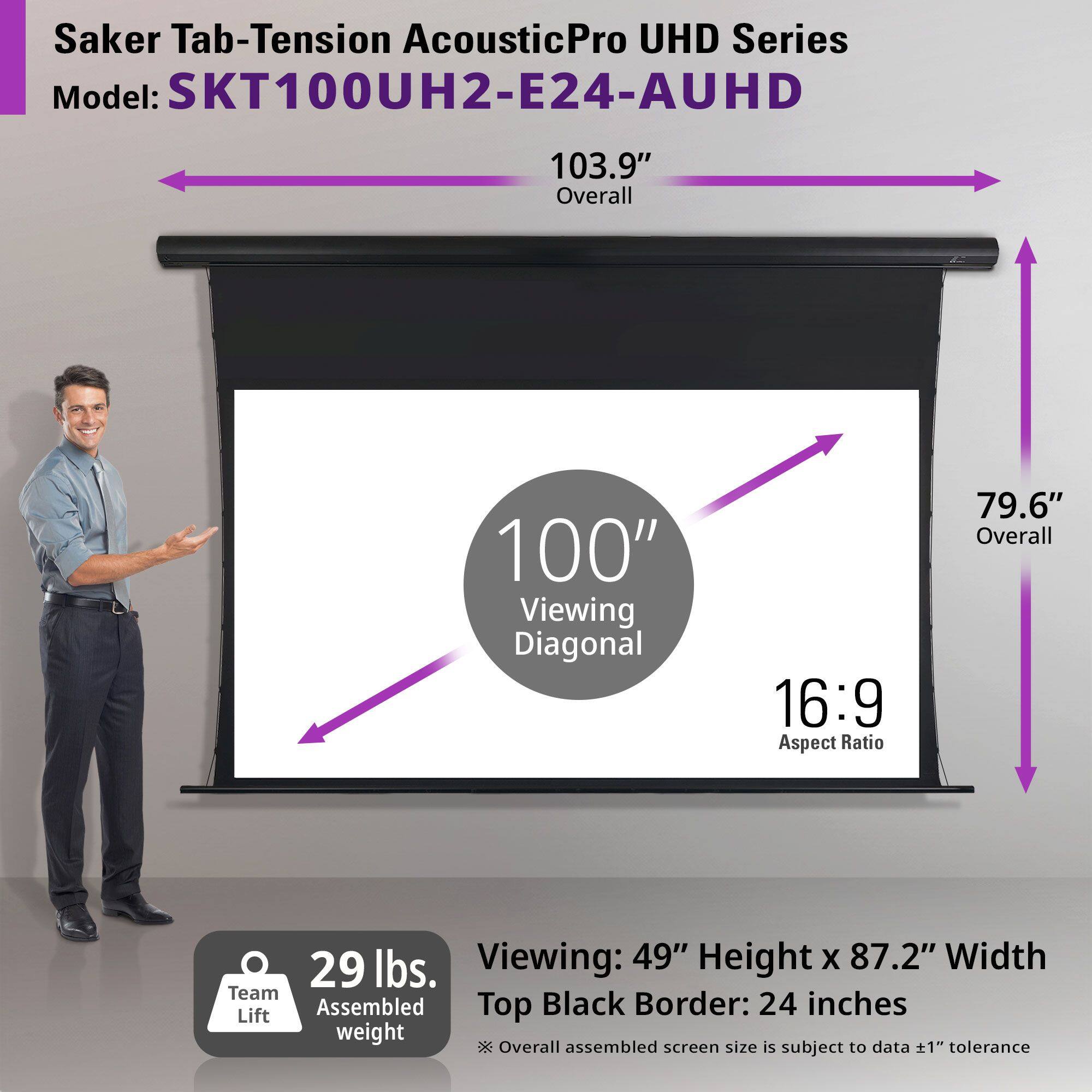 Saker Tab-Tension AcousticPro UHD Series  
Model: SKT100UH2-E24-AUHD  

- Overall: 103.9"  
- Viewing Diagonal: 100"  
- Aspect Ratio: 16:9  
- Overall: 79.6"  
- Viewing: 49" Height x 87.2" Width  
- Top Black Border: 24 inches  
- Team Lift Assembled Weight: 29 lbs.  

*Overall assembled screen size is subject to data ±1" tolerance.