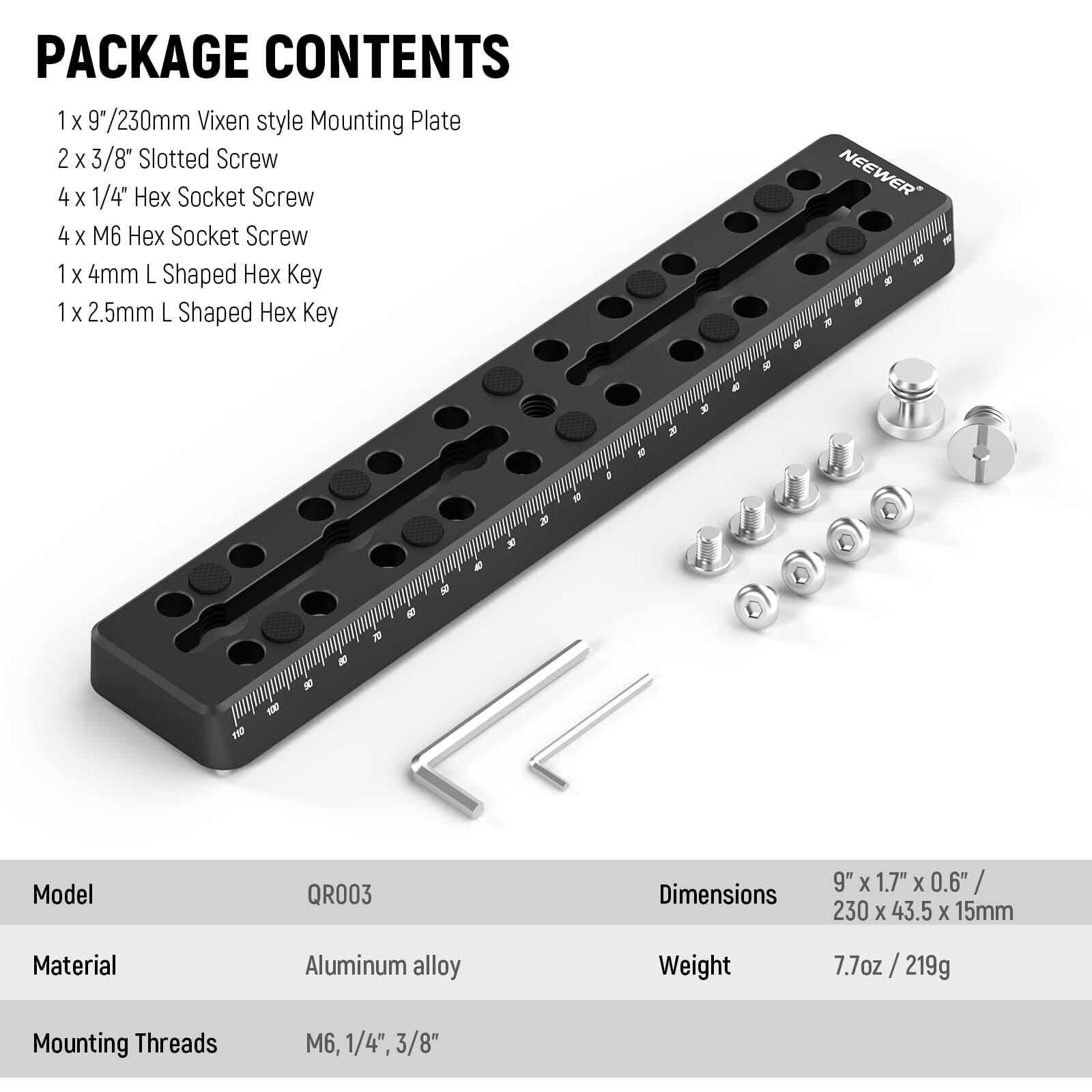 PACKAGE CONTENTS  
1 x 9"/230mm Vixen style Mounting Plate  
2 x 3/8" Slotted Screw  
4 x 1/4" Hex Socket Screw  
4 x M6 Hex Socket Screw  
1 x 4mm L Shaped Hex Key  
1 x 2.5mm L Shaped Hex Key  

Model: QR003  
Material: Aluminum alloy  
Dimensions: 9" x 1.7" x 0.6" / 230 x 43.5 x 15mm  
Weight: 7.7oz / 219g  
Mounting Threads: M6, 1/4", 3/8"