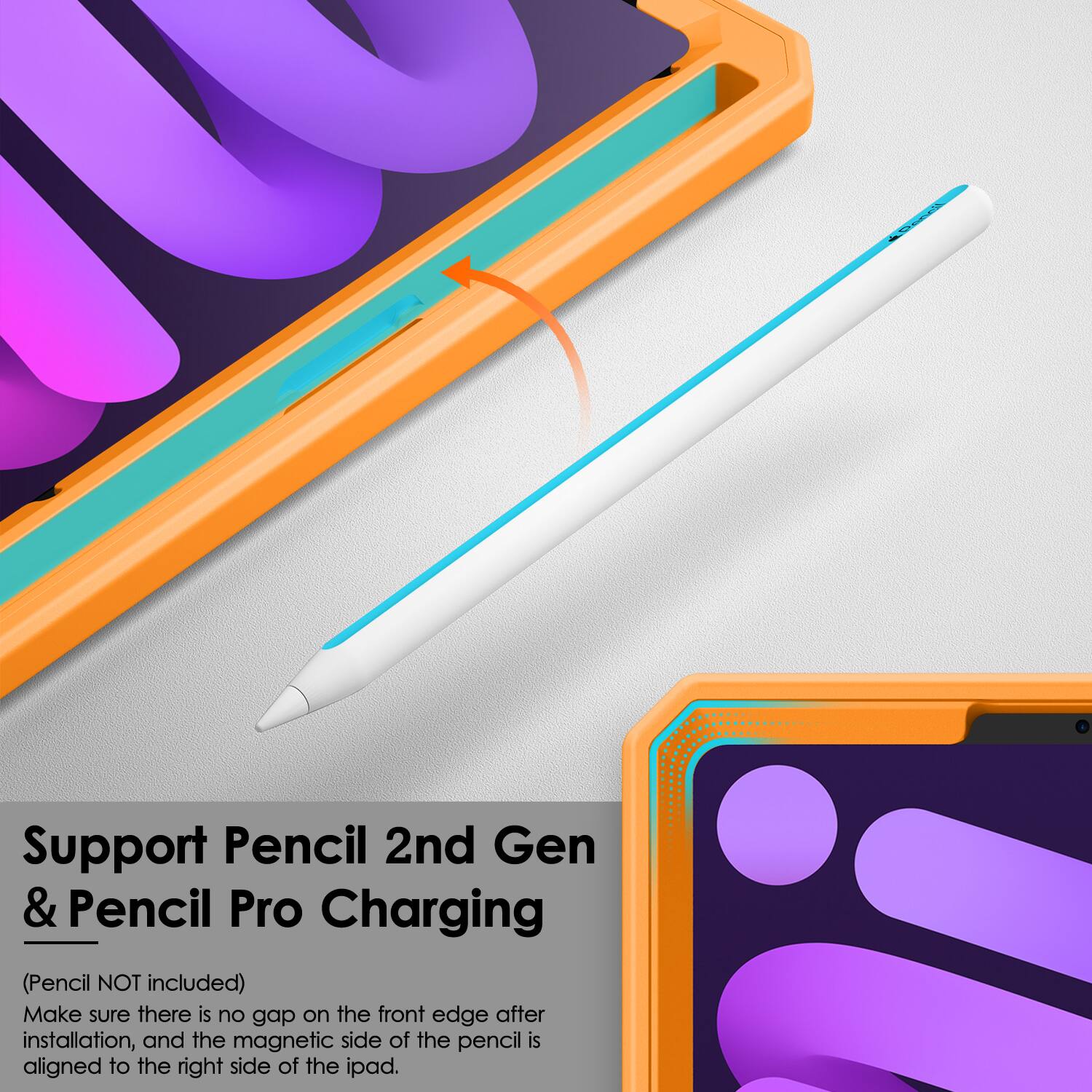 Support Pencil 2nd Gen & Pencil Pro Charging  
(Pencil NOT included)  
Make sure there is no gap on the front edge after installation, and the magnetic side of the pencil is aligned to the right side of the iPad.