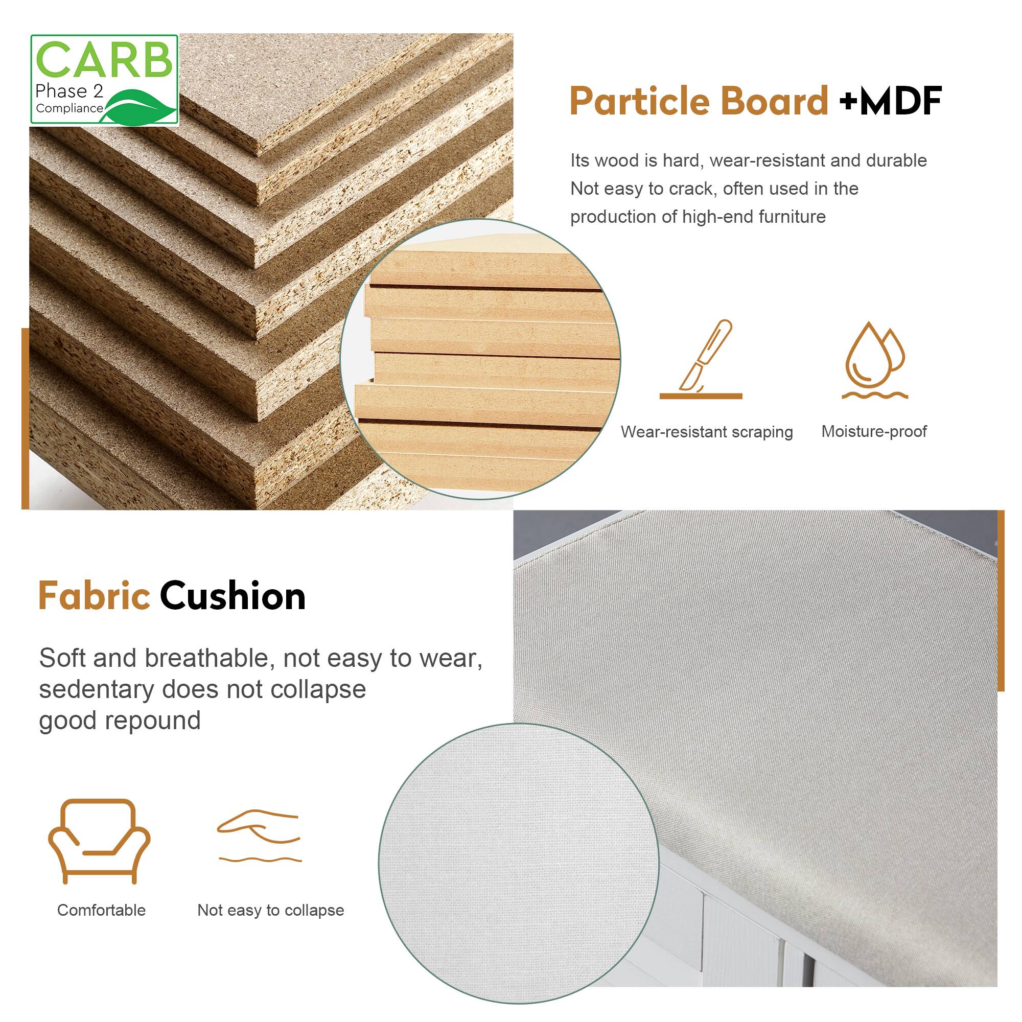 **CARB Phase 2 Compliance**

**Particle Board + MDF**
- Its wood is hard, wear-resistant, and durable.
- Not easy to crack, often used in the production of high-end furniture.
- Wear-resistant scraping.
- Moisture-proof.

**Fabric Cushion**
- Soft and breathable, not easy to wear.
- Sedentary does not collapse.
- Good repound.
- Comfortable.
- Not easy to collapse.