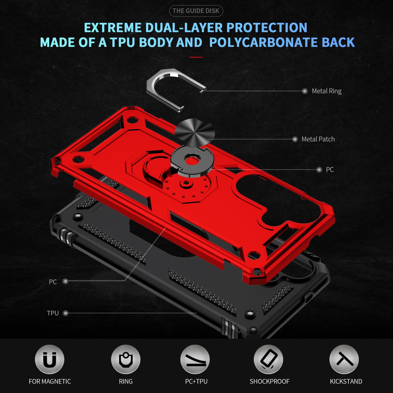 THE GUIDE DISK

EXTREME DUAL-LAYER PROTECTION MADE OF A TPU BODY AND POLYCARBONATE BACK

- Metal Ring
- Metal Patch
- PC
- PC
- TPU
- FOR MAGNETIC
- RING
- PC+TPU
- SHOCKPROOF
- KICKSTAND