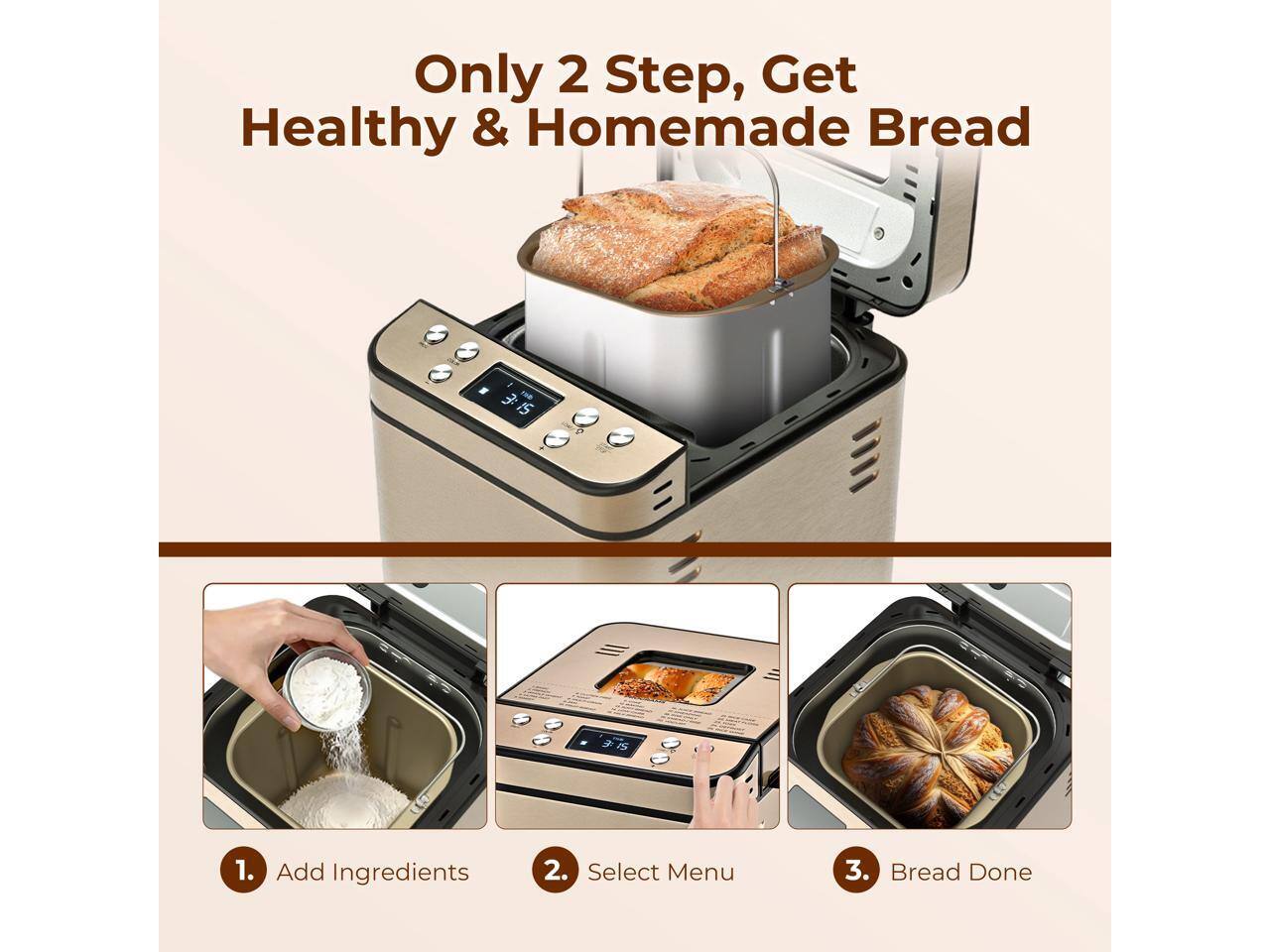 Only 2 Step, Get Healthy & Homemade Bread

1. Add Ingredients
2. Select Menu
3. Bread Done
