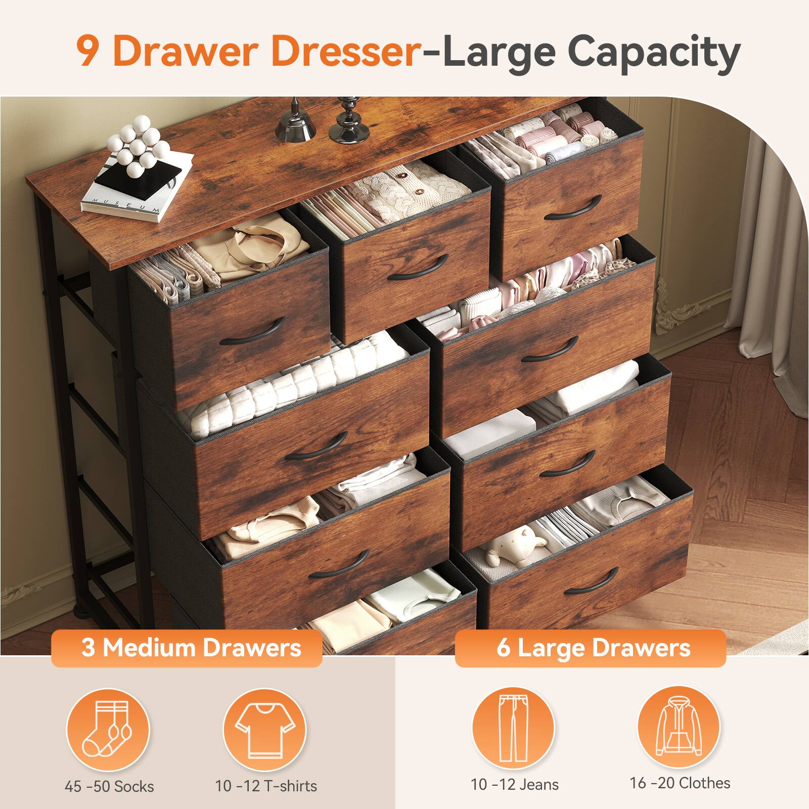 9 Drawer Dresser-Large Capacity

3 Medium Drawers

6 Large Drawers

45-50 Socks

10-12 T-shirts

10-12 Jeans

16-20 Clothes