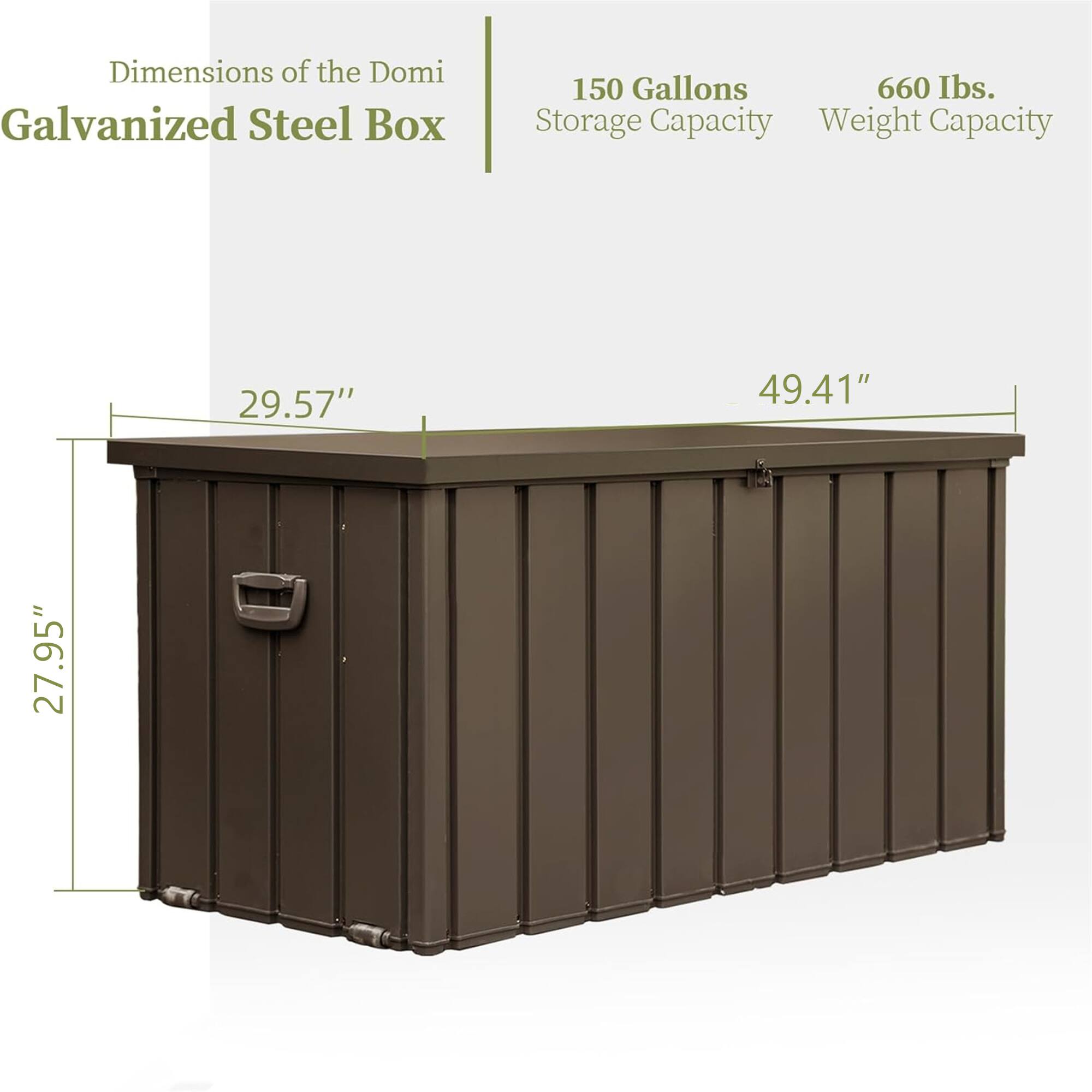Dimensions of the Domi Galvanized Steel Box  
150 Gallons Storage Capacity  
660 lbs. Weight Capacity  
29.57" x 49.41" x 27.95"