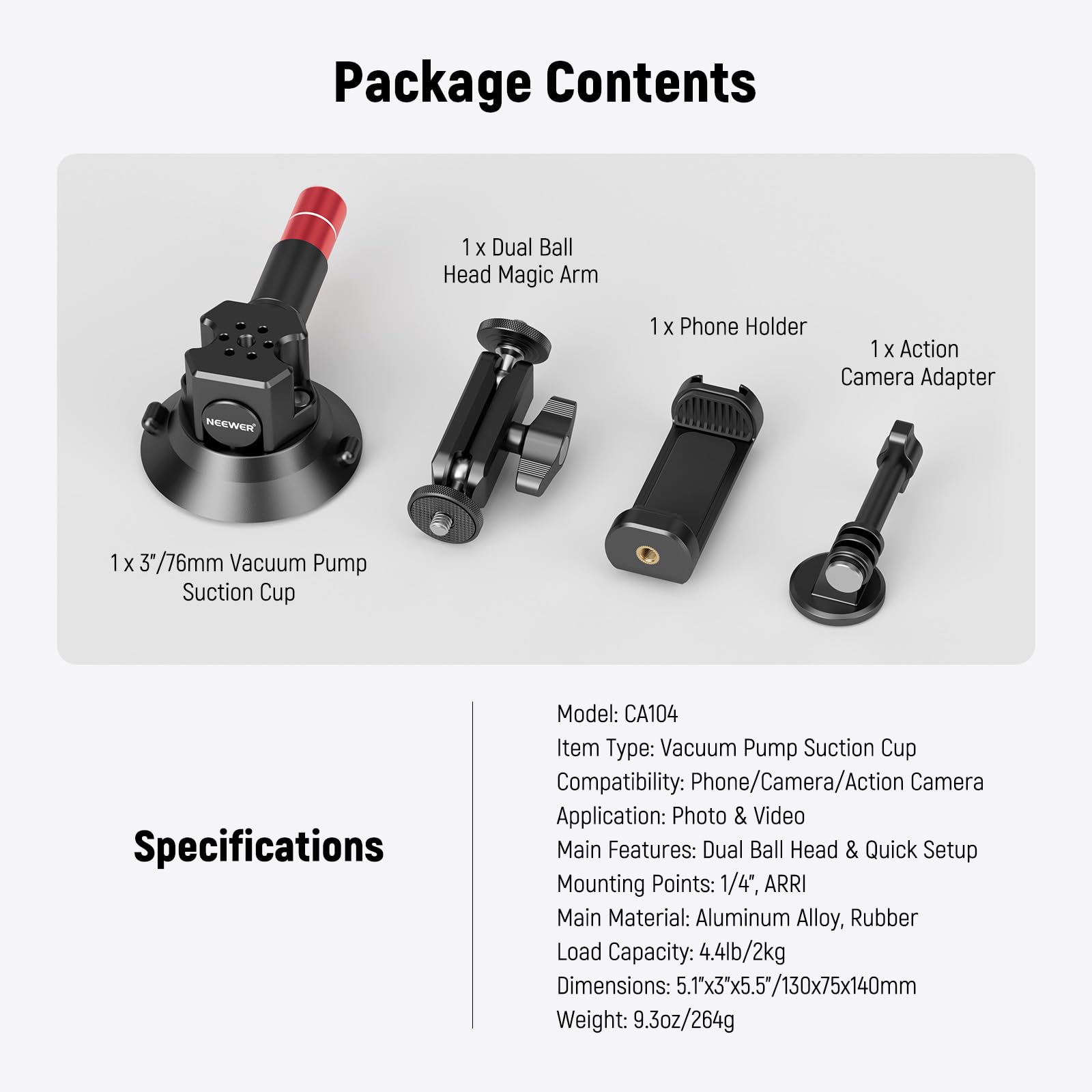 Package Contents  
1 x Dual Ball Head Magic Arm  
1 x Phone Holder  
1 x Action Camera Adapter  
1 x 3/76mm Vacuum Pump Suction Cup  

Specifications  
Model: CA104  
Item Type: Vacuum Pump Suction Cup  
Compatibility: Phone/Camera/Action Camera  
Application: Photo & Video  
Main Features: Dual Ball Head & Quick Setup  
Mounting Points: 1/4", ARRI  
Main Material: Aluminum Alloy, Rubber  
Load Capacity: 4.4lb/2kg  
Dimensions: 5.1"x3"x5.5"/130x75x140mm  
Weight: 9.3oz/264g