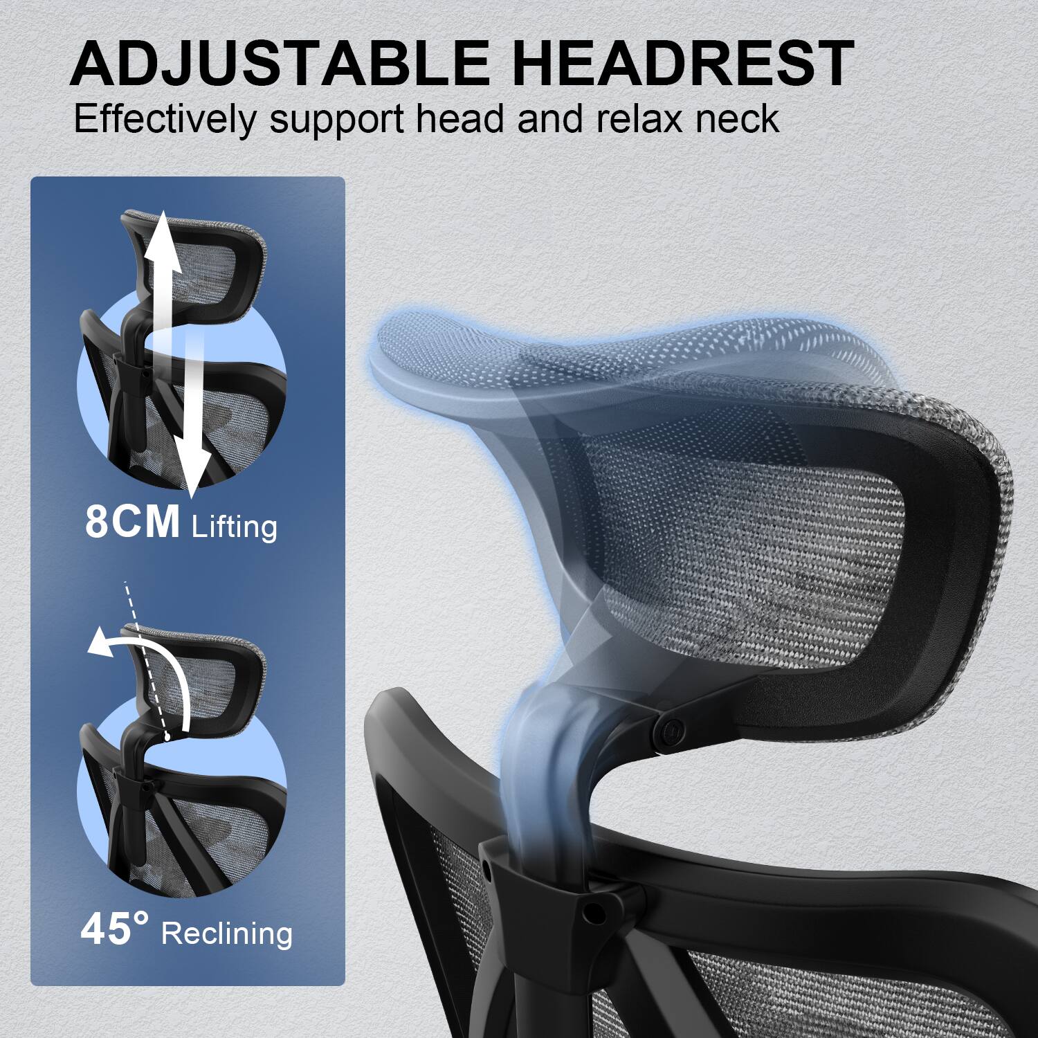 ADJUSTABLE HEADREST  
Effectively support head and relax neck  

8CM Lifting  

45° Reclining
