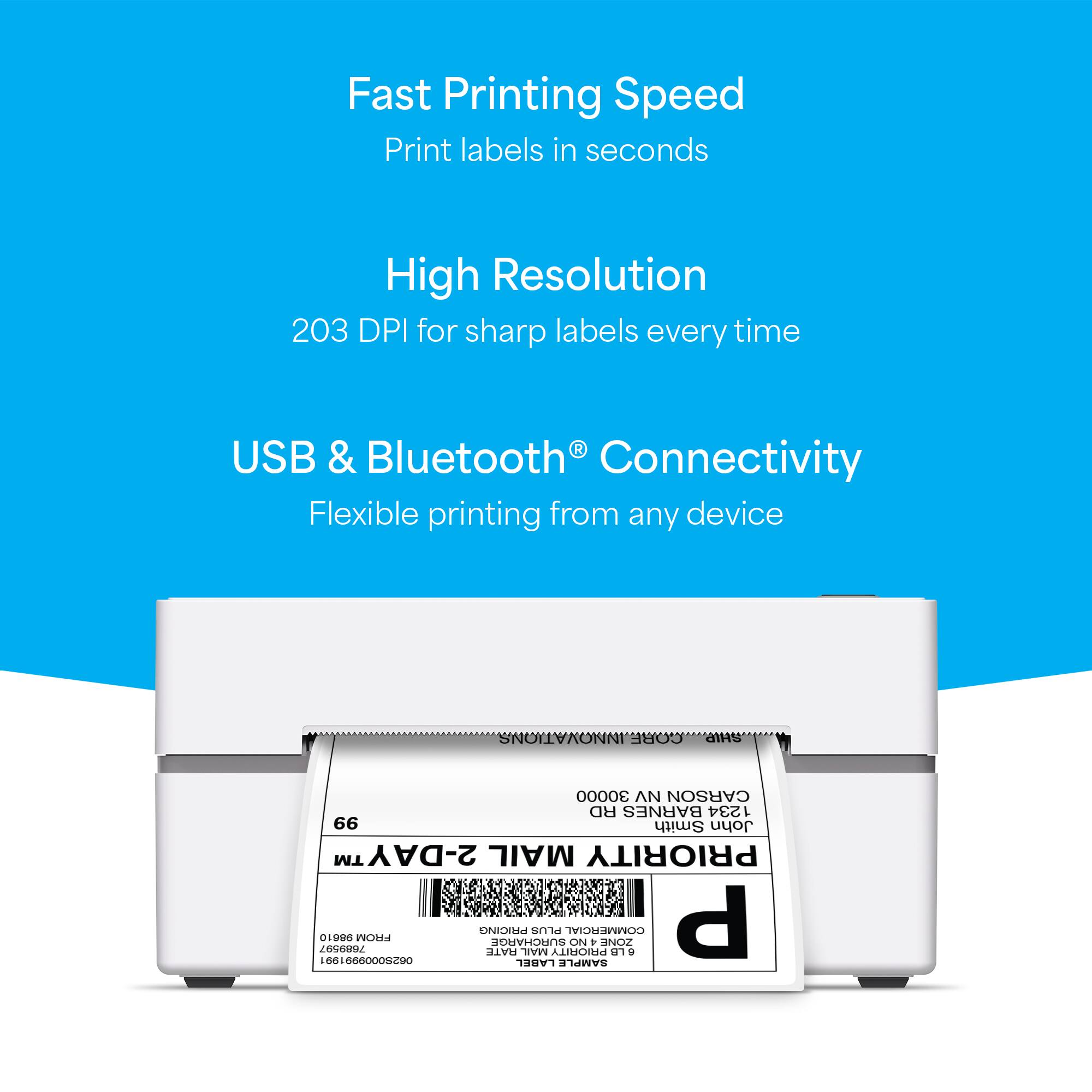 Fast Printing Speed  
Print labels in seconds  

High Resolution  
203 DPI for sharp labels every time  

USB & Bluetooth® Connectivity  
Flexible printing from any device  

INNOVATIONS CORE  
CARSON RD BARNES  
1234  
66 Smith John TM  
2-DAY MAIL PRIORITY  
7089307  
01906  
FROM PRICING ATE SURCHARGE MAIL  
smd PRIORITY COMETCIAL ON + ZONE G  
661666000C9O  

LABEL SAMPLE