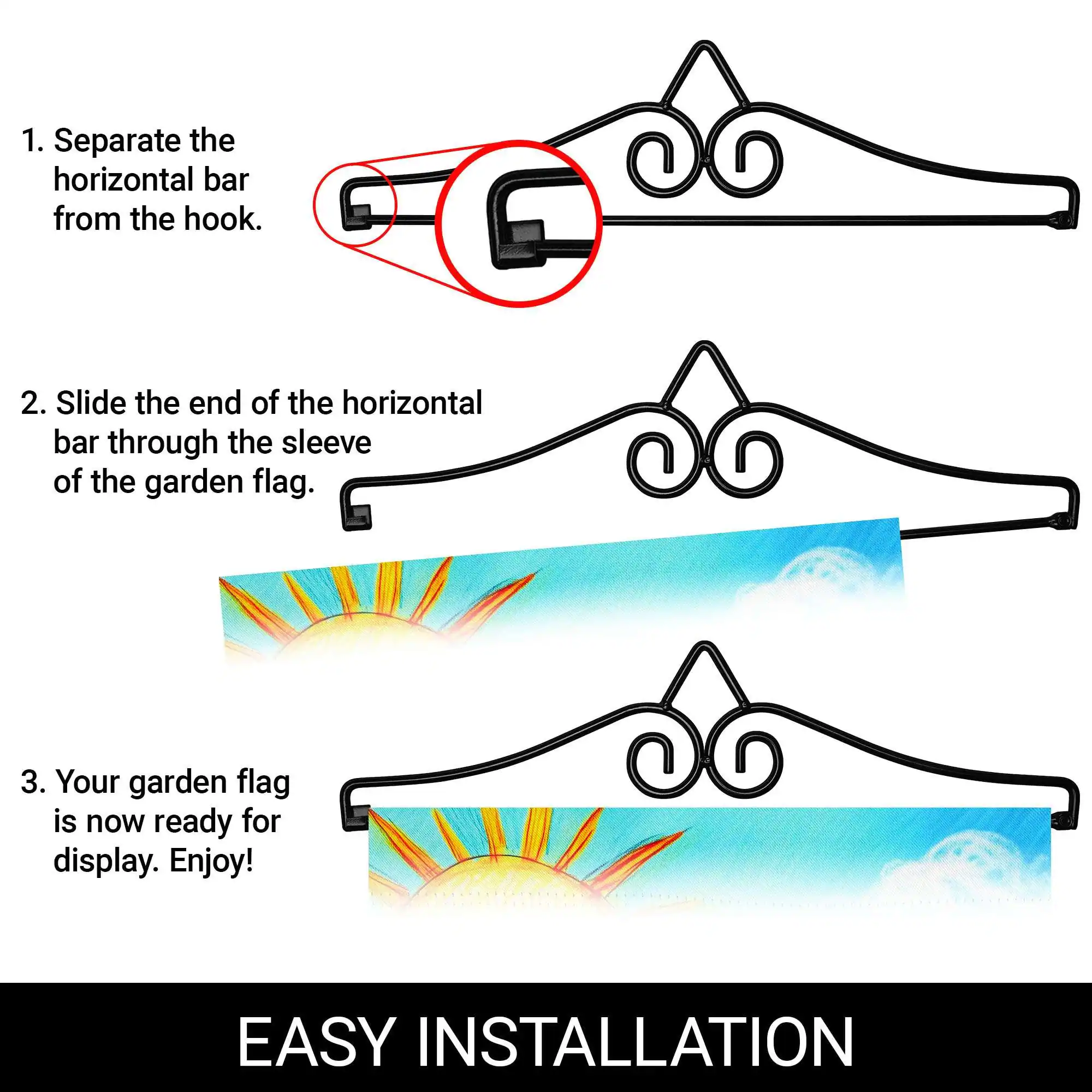 1. Separate the horizontal bar from the hook.
2. Slide the end of the horizontal bar through the sleeve of the garden flag.
3. Your garden flag is now ready for display. Enjoy!

EASY INSTALLATION