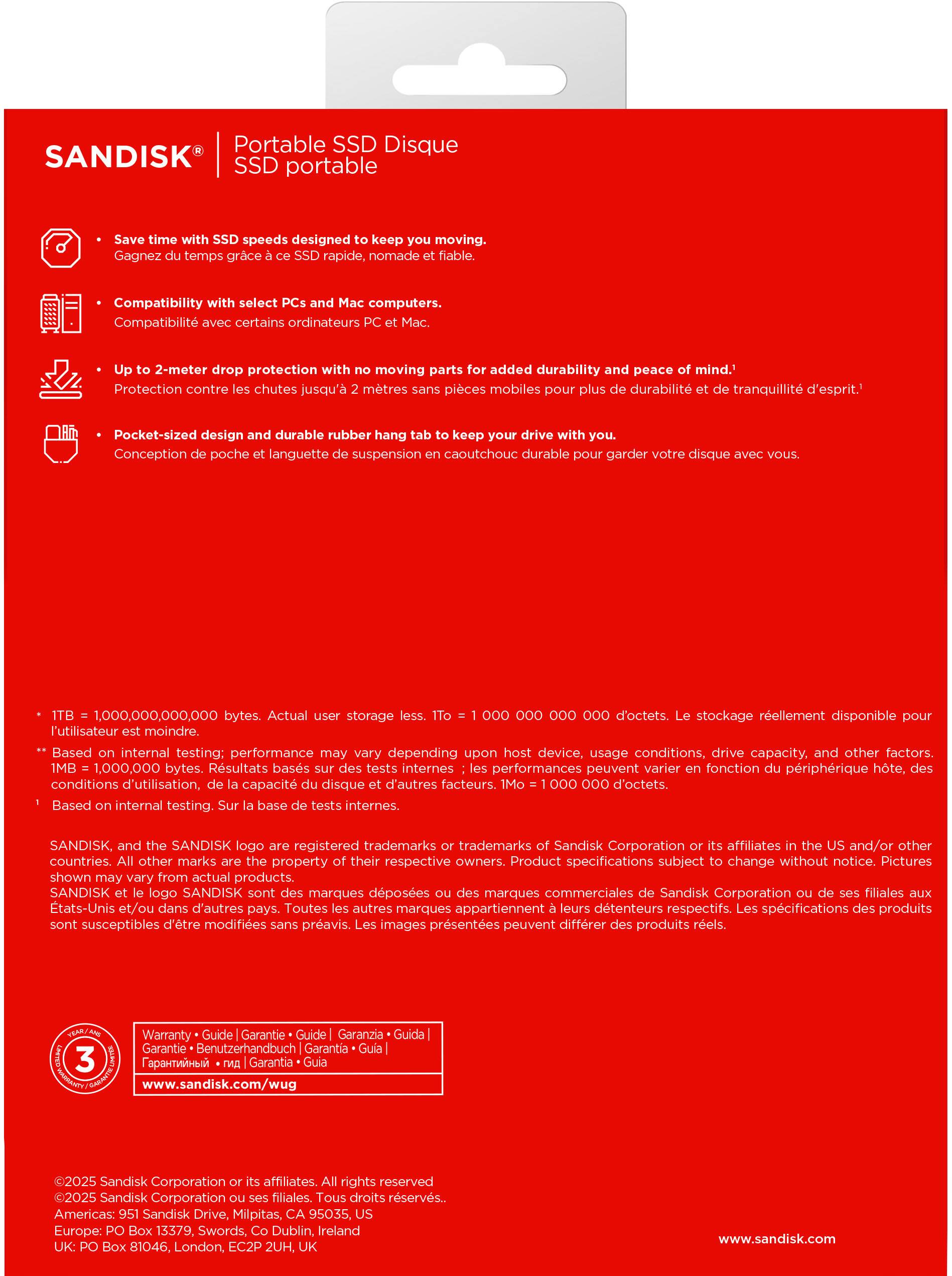 Here is the corrected and grouped text:

---

**Portable SSD Disque SANDISK SSD portable**

- Save time with SSD speeds designed to keep you moving. (Gagnez du temps grâce à ces SSD rapide, nomade et fiable.)
- Compatibility with select computers. (Compatibilité avec certains ordinateurs PC et Mac.)
- Up to 2-meter drop protection with no moving parts for added durability and peace of mind. (Protection contre les chutes jusqu'à 2 mètres sans pièces mobiles pour une durabilité et tranquillité d'esprit.)
- Pocket-sized design and durable rubber hang tab to keep your drive with you. (Conception de poche et languette de suspension en caoutchouc durable pour garder votre disque avec vous.)

**1 TB = 1,000,000,000,000 bytes. Actual user storage less.** (1 To = 1,000,000,000,000 octets. Le stockage réellement disponible pour l'utilisateur est moindre.)

*Based on internal testing: performance may vary depending on host device, usage conditions, drive capacity, and other factors.* (Résultats basés sur des tests internes: les performances peuvent varier en fonction du périphérique hôte, des conditions d'utilisation, de la capacité du disque et d'autres facteurs.)

1 MB = 1,000,000 bytes. (1 Mo = 1,000,000 octets.)

*Based on internal testing. SANDISK, SANDISK logo are registered trademarks of Sandisk Corporation and/or other trademarks of Sandisk Corporation or its affiliates in the US and/or other countries. All other marks are the property of their respective owners. The images shown may vary from actual products.* (Sur base de tests internes. SANDISK, le logo SANDISK sont des marques déposées ou des marques de Sandisk Corporation ou de ses filiales aux États-Unis et/ou dans d'autres pays. Toutes les autres marques sont la propriété de leurs détenteurs respectifs. Les images présentées peuvent varier des produits réels.)

---

**Warranty / Garantie / Garantía / Garantia / Garantía / Garantia**

**www.sandisk.com**

©2025 Sandisk Corporation or its affiliates. All rights reserved