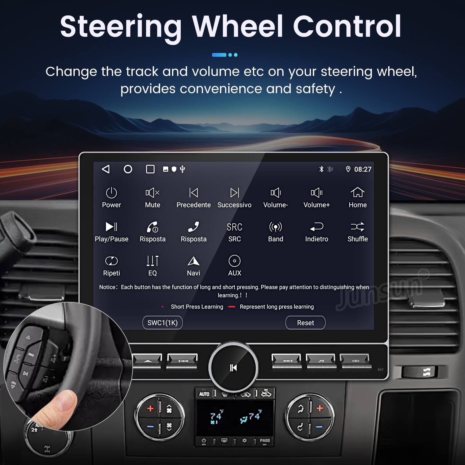 Steering Wheel Control

Change the track and volume etc on your steering wheel, provides convenience and safety.

08:27

Power Mute Precedente Successivo Volume- Volume+ Home 4 SRC Play/Pause Risposta Risposta SRC Band Indietro Shuffle Ripeti EQ Navi AUX

Notice: Each button has the function of long and short pressing. Please pay attention to distinguishing when Short Press Learning learning. Represent - long press learning

Junsum SWC 1(1K) Reset D K AUTO + 7 F 7 F a + PASS