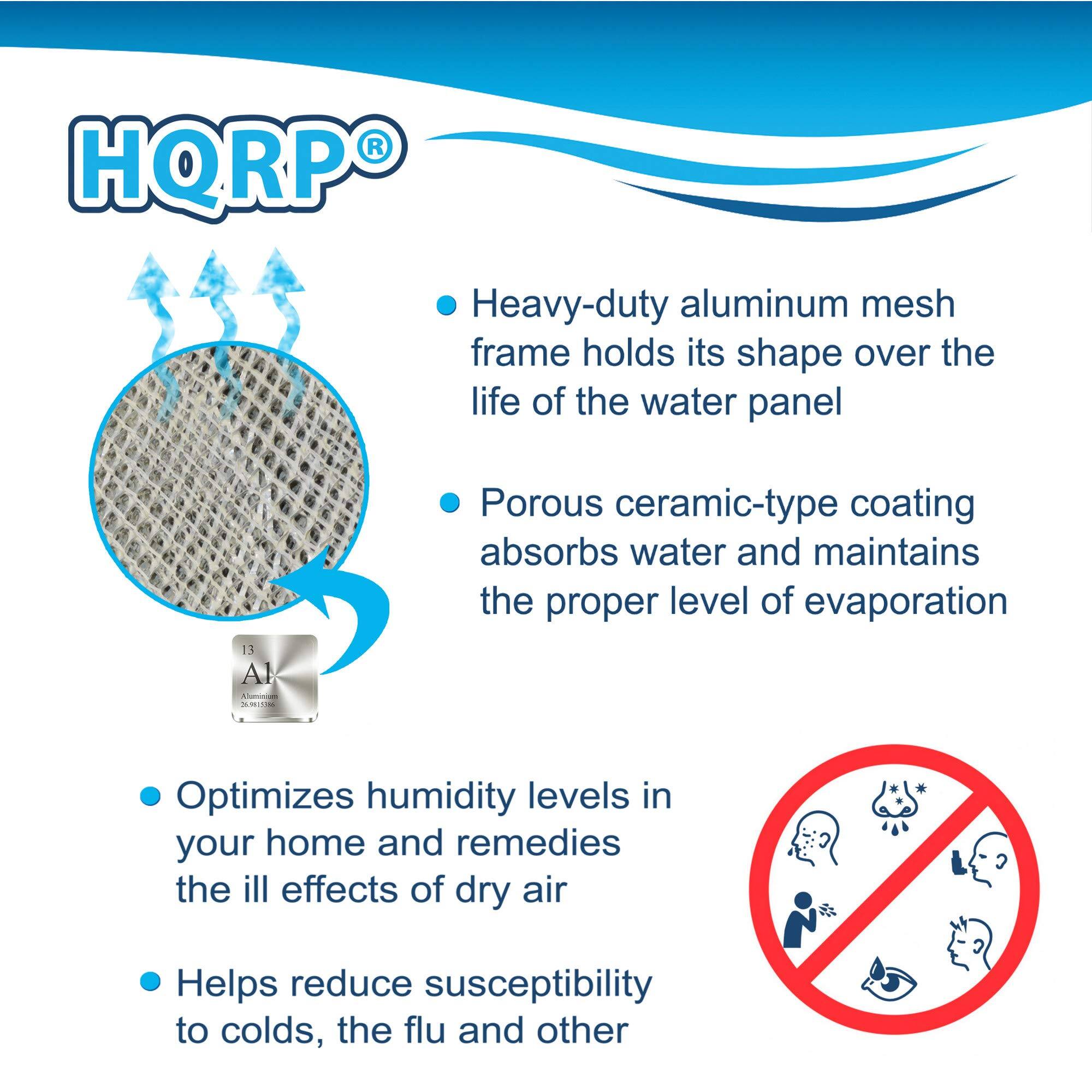 HQRP®

- Heavy-duty aluminum mesh frame holds its shape over the life of the water panel
- Porous ceramic-type coating absorbs water and maintains the proper level of evaporation
- Optimizes humidity levels in your home and remedies the ill effects of dry air
- Helps reduce susceptibility to colds, the flu, and other illnesses