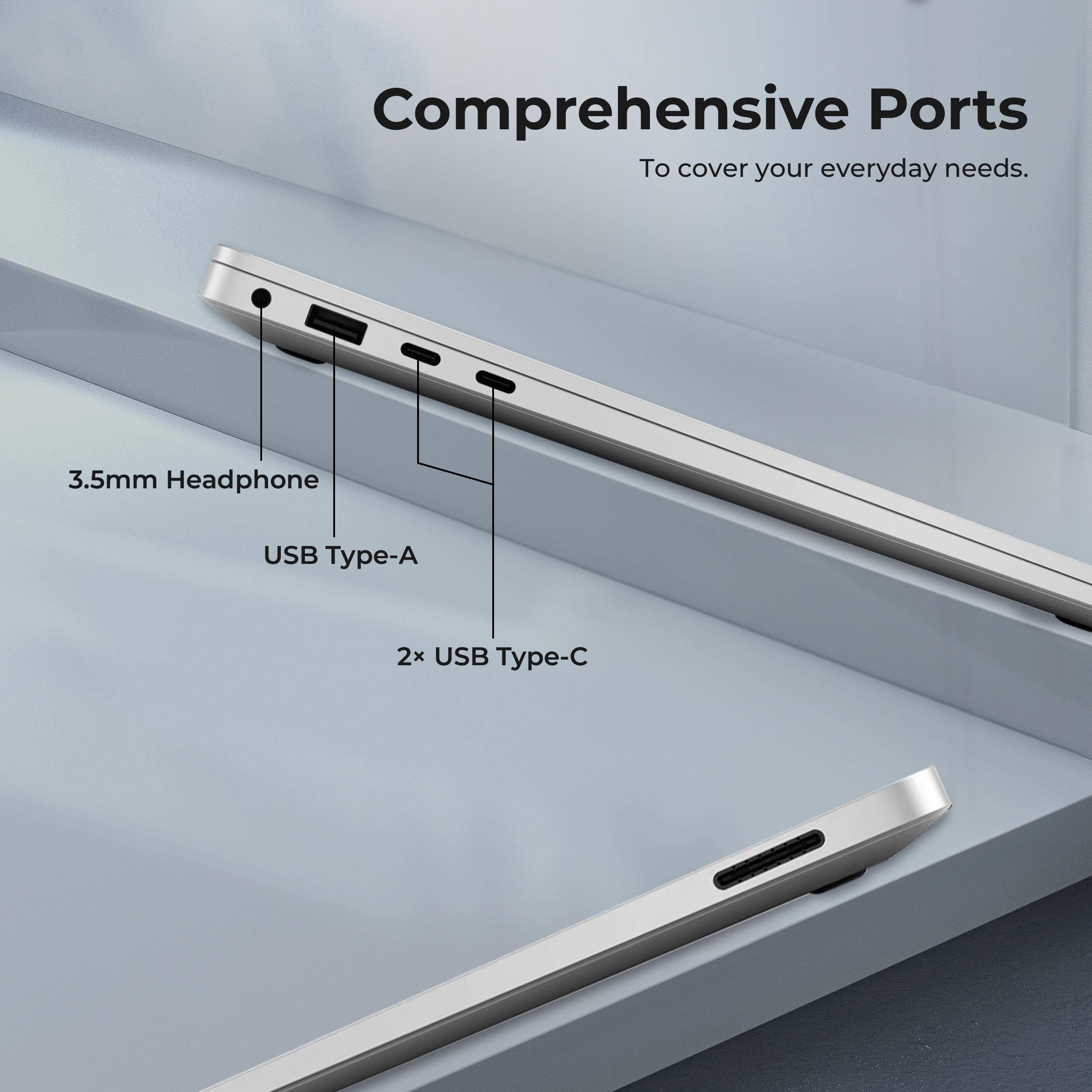 Comprehensive Ports  
To cover your everyday needs.  

3.5mm Headphone  
USB Type-A  
2x USB Type-C