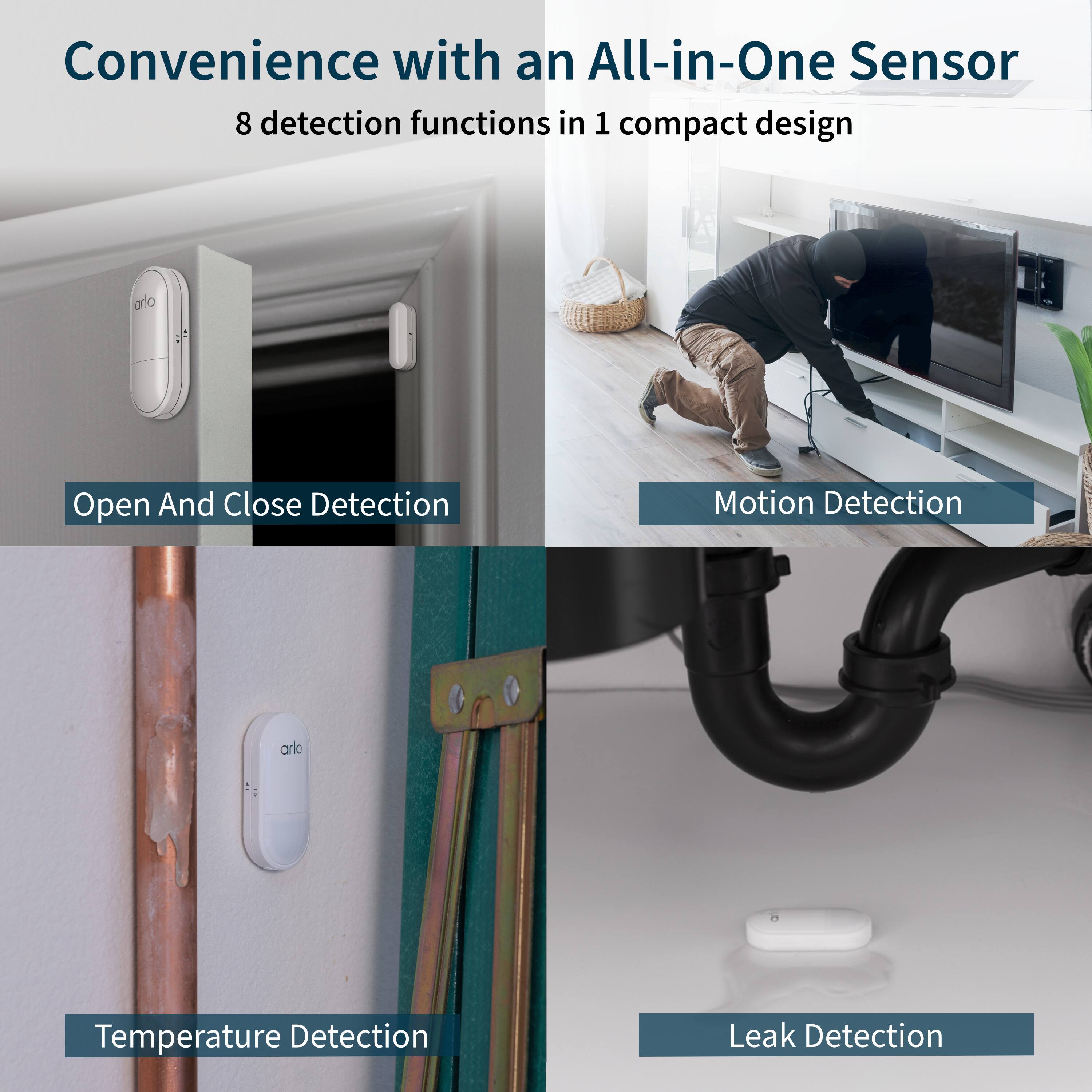 Convenience with an All-in-One Sensor: 8 detection functions in 1 compact design.

1. Open and Close Detection
2. Motion Detection
3. Temperature Detection
4. Leak Detection
