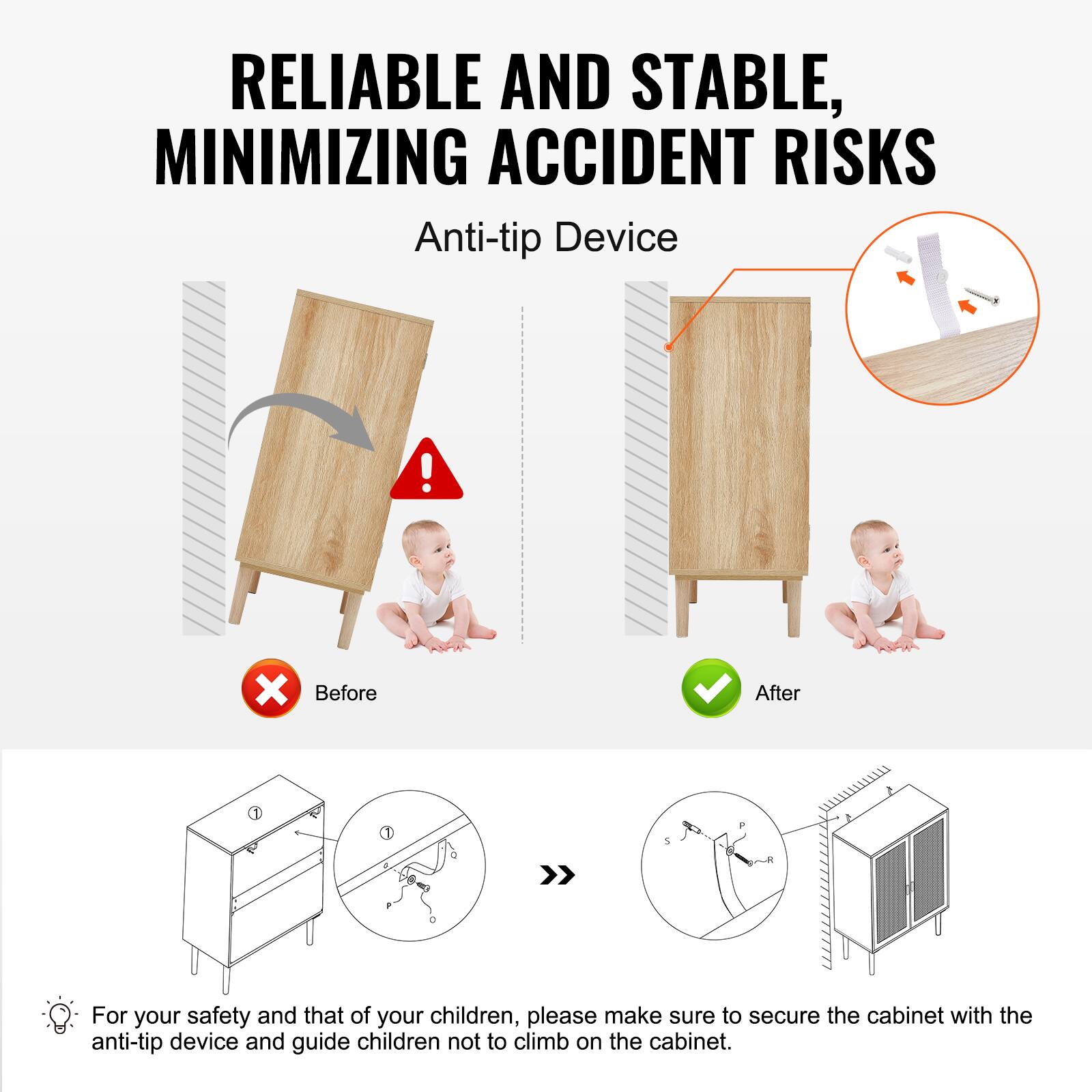 RELIABLE AND STABLE, MINIMIZING ACCIDENT RISKS

Anti-tip Device

Before After

For your safety and that of your children, please make sure to secure the cabinet with the anti-tip device and guide children not to climb on the cabinet.