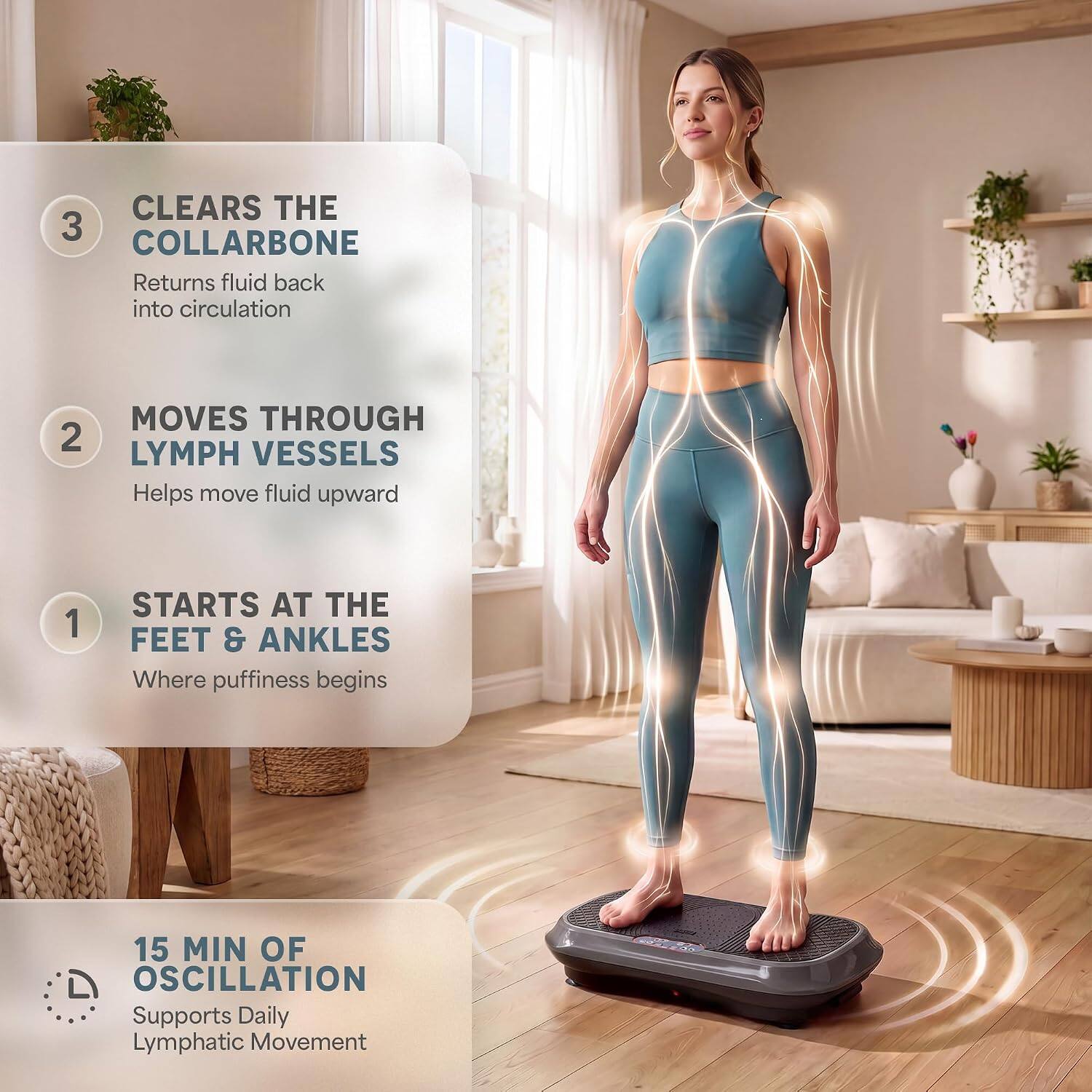 CLEARS THE COLLARBONE  
Returns fluid back into circulation

MOVES THROUGH LYMPH VESSELS  
Helps move fluid upward

STARTS AT THE FEET & ANKLES  
Where puffiness begins

15 MIN OF OSCILLATION  
Supports Daily Lymphatic Movement