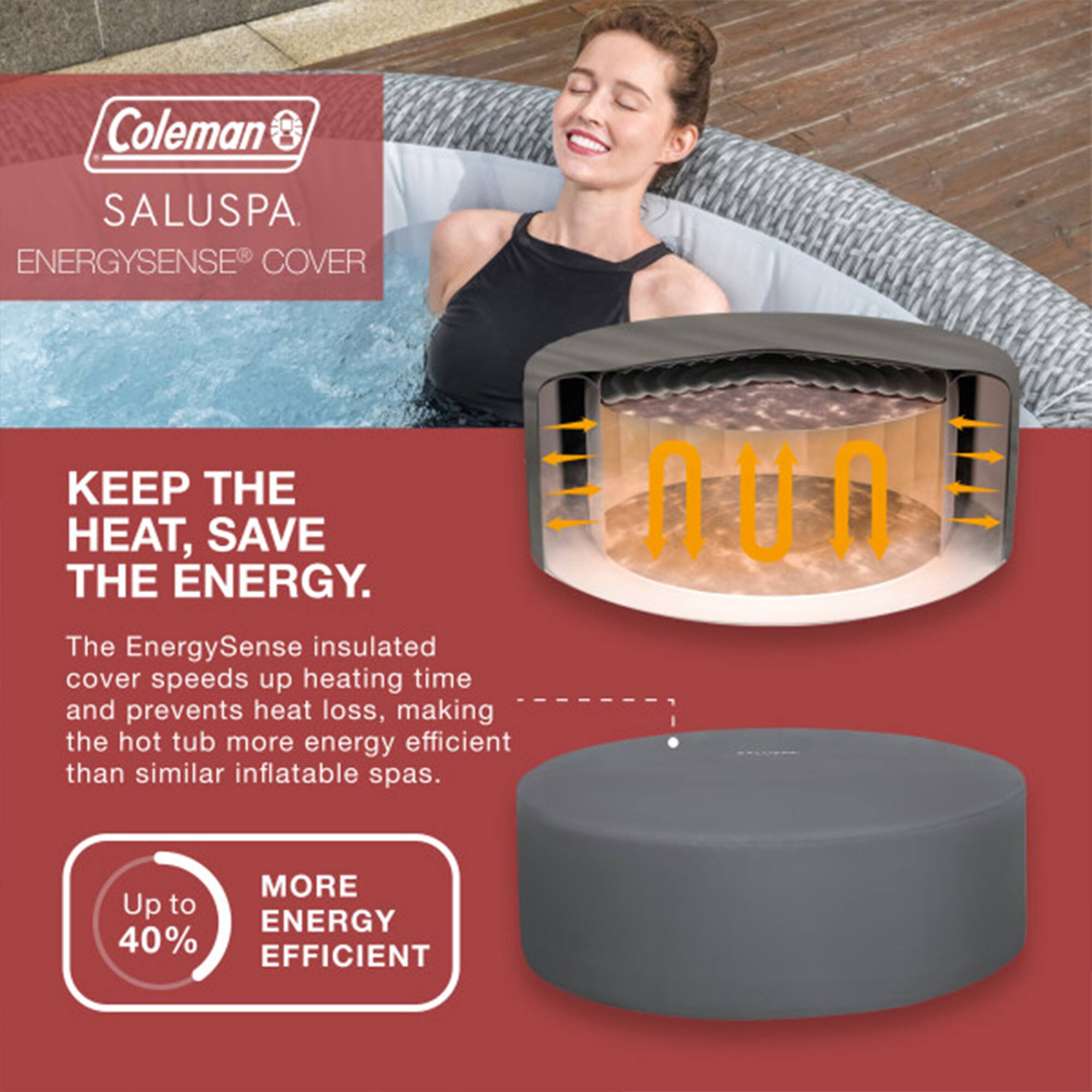 Coleman SALUSPA  
ENERGYSENSE® COVER

KEEP THE HEAT, SAVE THE ENERGY.

The EnergySense insulated cover speeds up heating time and prevents heat loss, making the hot tub more energy efficient than similar inflatable spas.

Up to 40% MORE ENERGY EFFICIENT