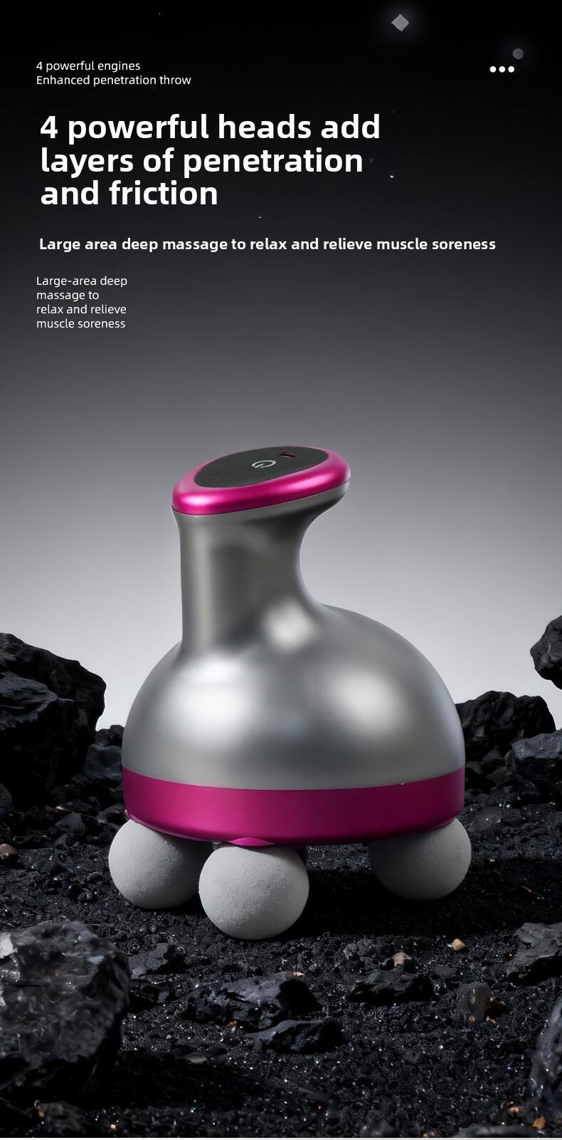 4 powerful engines  
Enhanced penetration throw  

4 powerful heads add layers of penetration and friction  

Large area deep massage to relax and relieve muscle soreness  

Large-area deep massage to relax and relieve muscle soreness