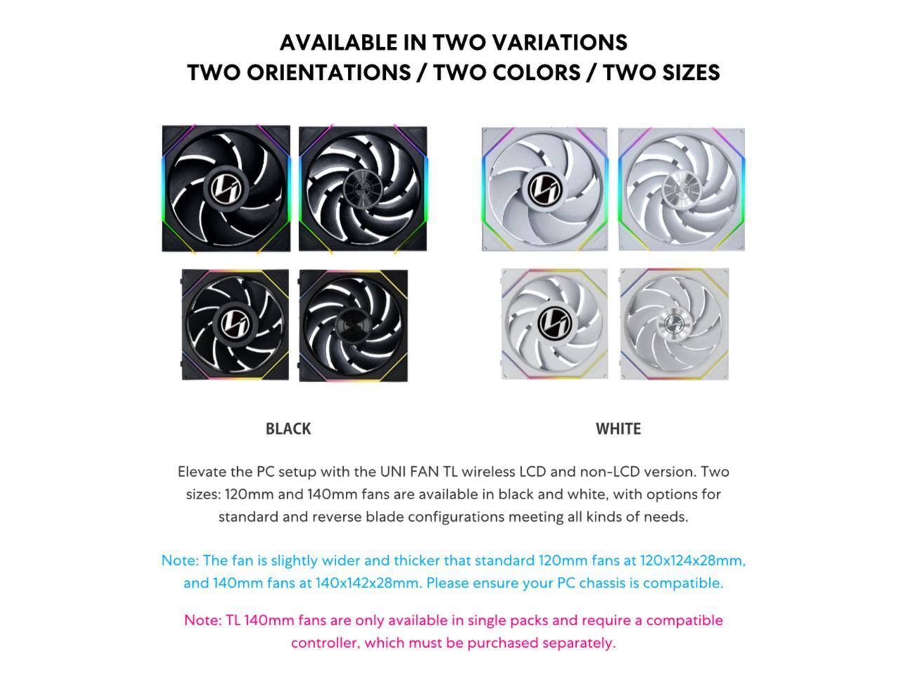 AVAILABLE IN TWO VARIATIONS  
TWO ORIENTATIONS / TWO COLORS / TWO SIZES  

Elevate the PC setup with the UNI FAN TL wireless LCD and non-LCD version. Two sizes: 120mm and 140mm fans are available in black and white, with options for standard and reverse blade configurations meeting all kinds of needs.  

Note: The fan is slightly wider and thicker than standard 120mm fans at 120x124x28mm, and 140mm fans at 140x142x28mm. Please ensure your PC chassis is compatible.  

Note: TL 140mm fans are only available in single packs and require a compatible controller, which must be purchased separately.