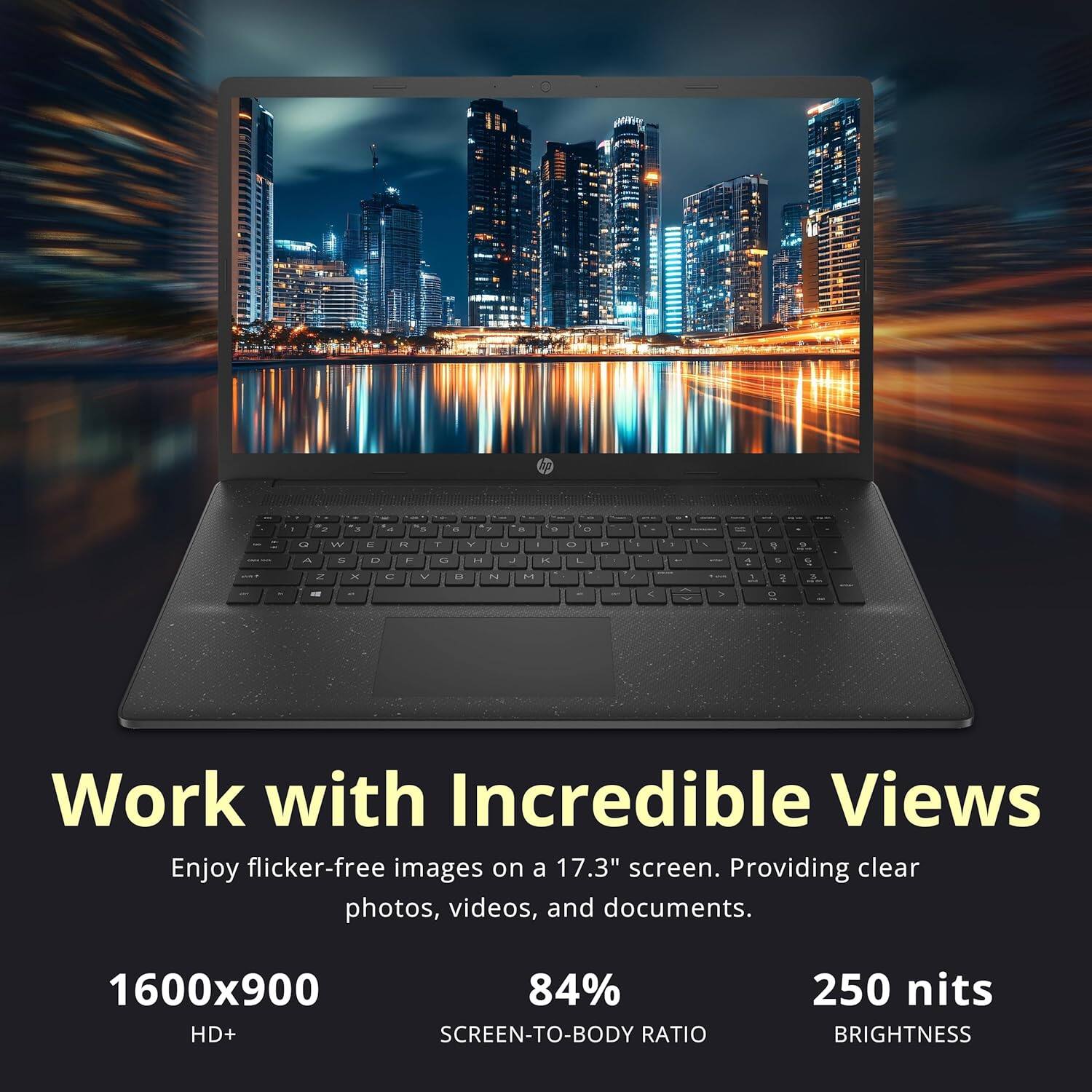 Work with Incredible Views
Enjoy flicker-free images on a 17.3" screen. Providing clear photos, videos, and documents.
1600x900
84% SCREEN-TO-BODY RATIO
250 nits BRIGHTNESS