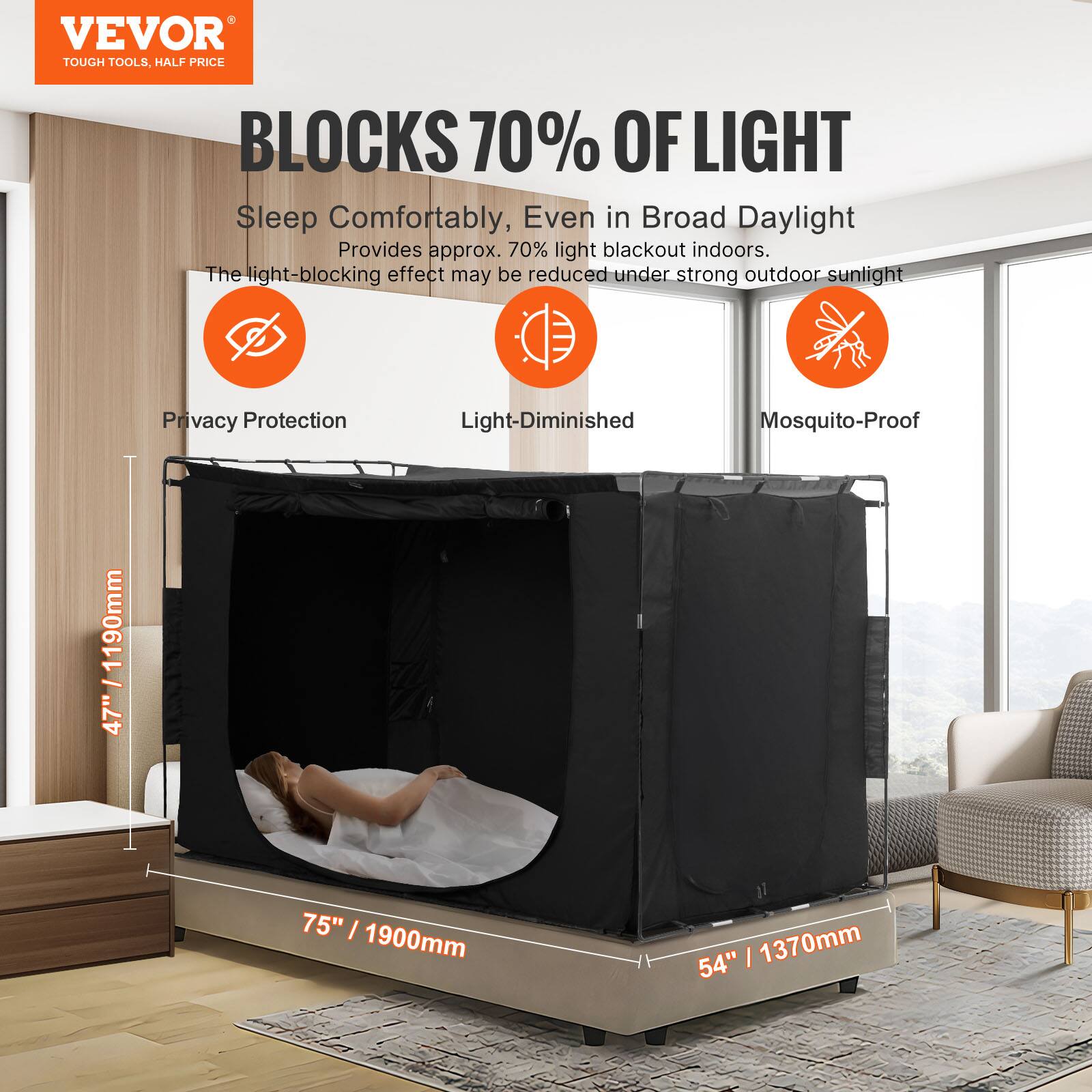 VEVOR  
TOUGH TOOLS, HALF PRICE  

BLOCKS 70% OF LIGHT  

Sleep Comfortably, Even in Broad Daylight  
Provides approx. 70% light blackout indoors.  
The light-blocking effect may be reduced under strong outdoor sunlight  

Privacy Protection  
Light-Diminished  
Mosquito-Proof  

47" / 1190mm  
75" / 1900mm  
54" / 1370mm
