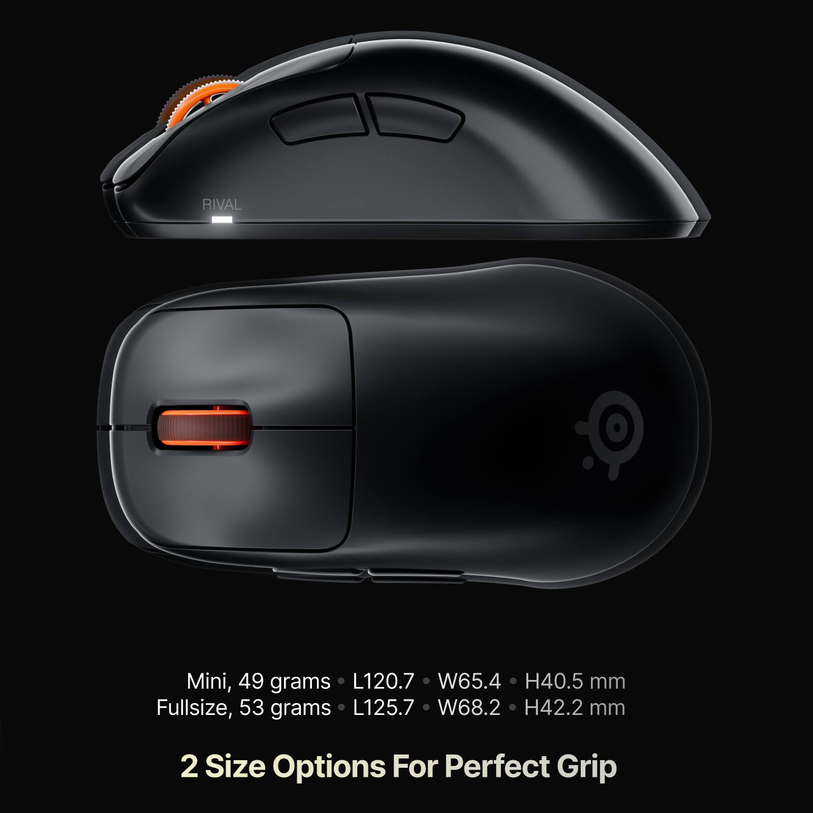 RIVAL

Mini, 49 grams  
L120.7 W65.4 H40.5 mm

Fullsize, 53 grams  
L125.7 W68.2 H42.2 mm

2 Size Options For Perfect Grip