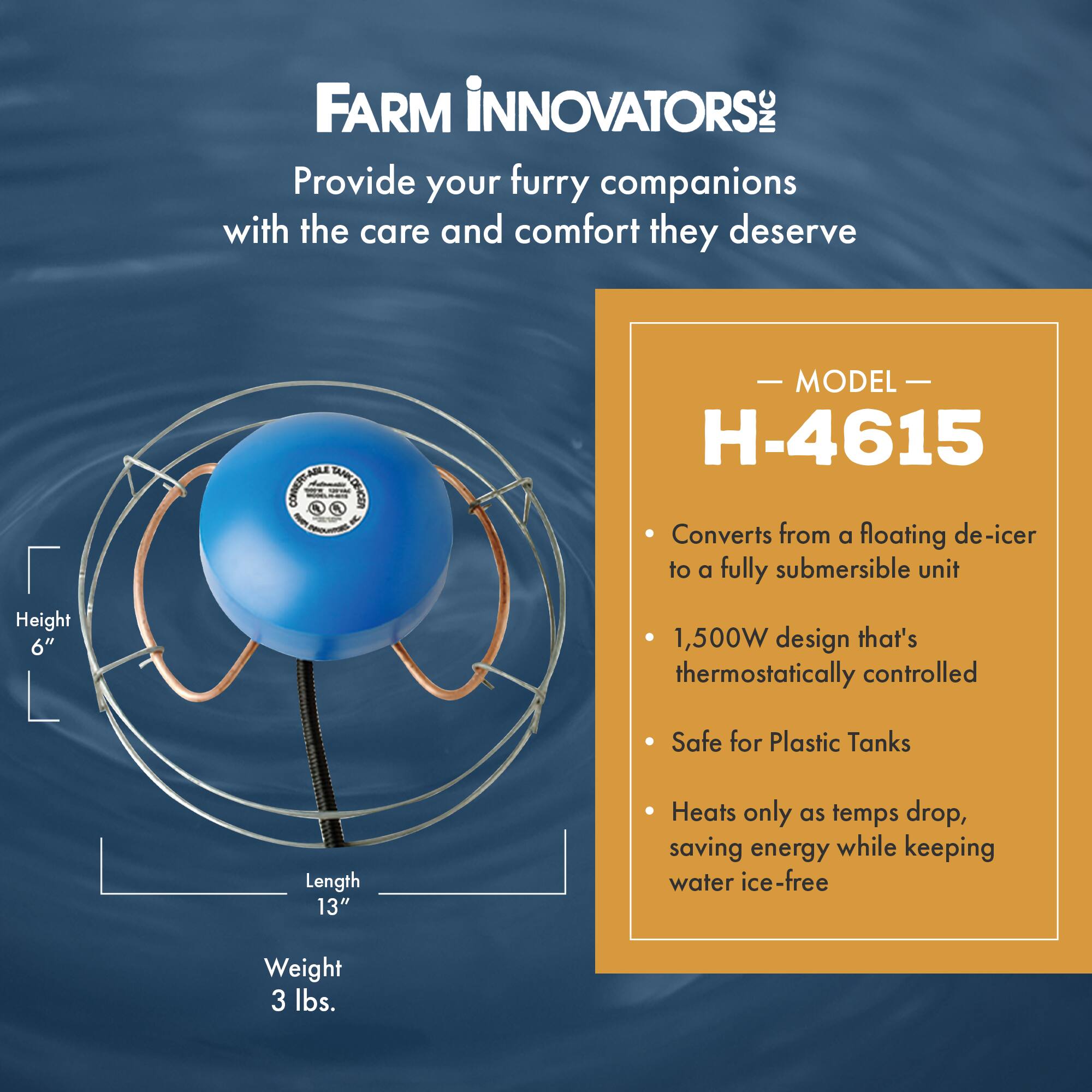 FARM INNOVATORS: INC  
Provide your furry companions with the care and comfort they deserve  

MODEL H-4615  
- Converts from a floating de-icer to a fully submersible unit  
- 1,500W design that's thermostatically controlled  
- Safe for Plastic Tanks  
- Heats only as temps drop, saving energy while keeping water ice-free  

Height: 6"  
Length: 13"  
Weight: 3 lbs.