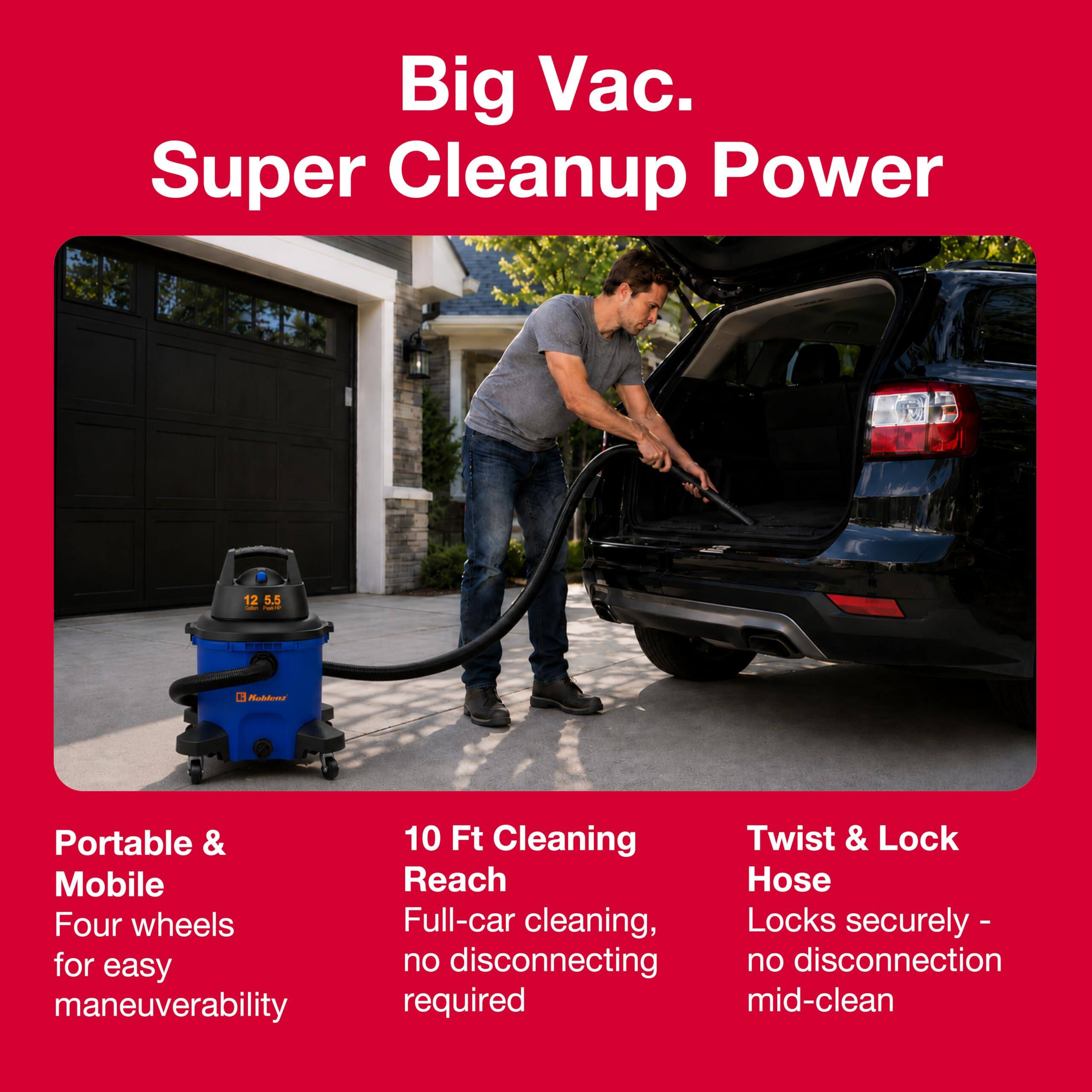 Big Vac. Super Cleanup Power

12 5.5 Calories Plart
Koblenz

Portable & Mobile
Four wheels for easy maneuverability

10 Ft Cleaning Reach
Full-car cleaning, no disconnecting required

Twist & Lock Hose
Locks securely - no disconnection mid-clean