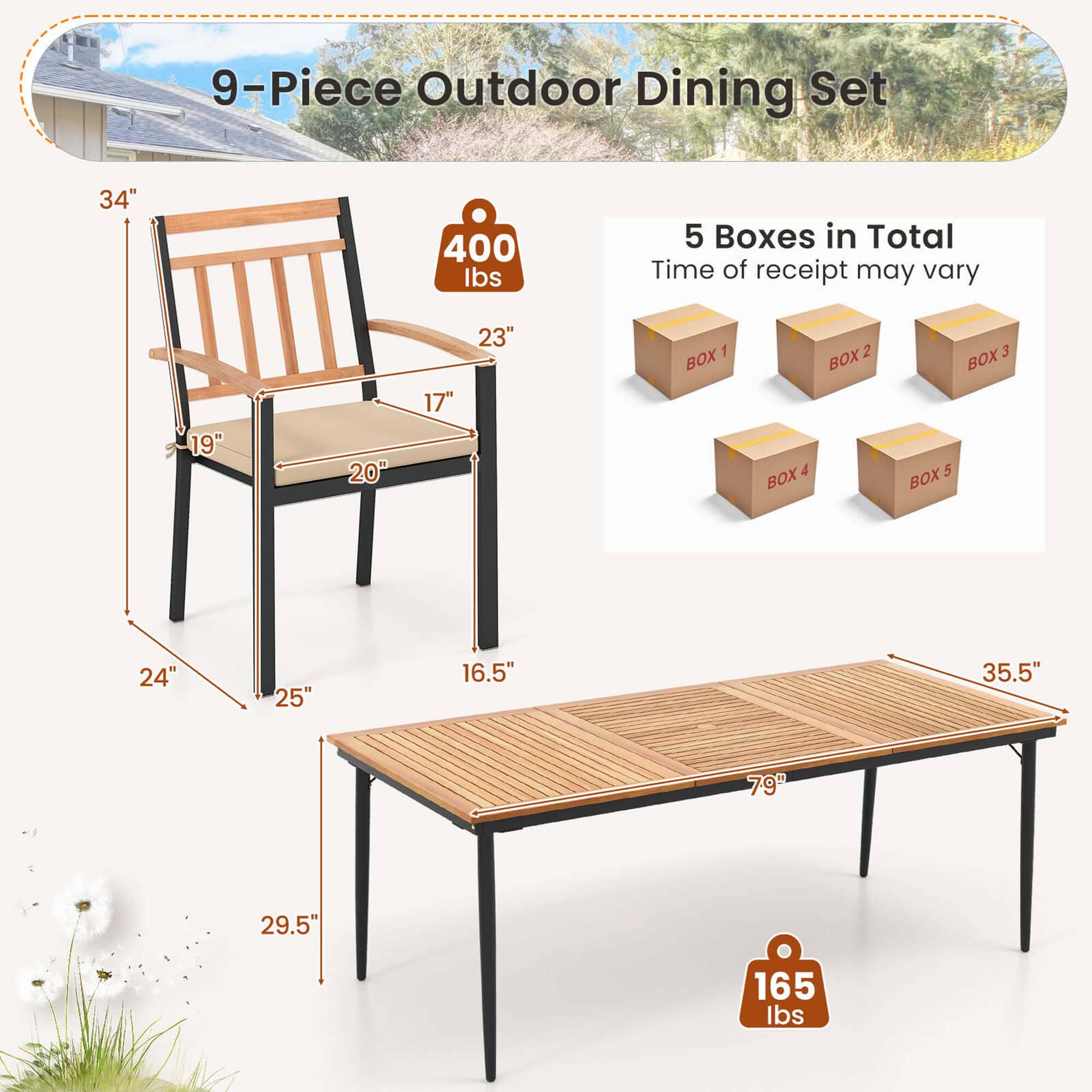 9-Piece Outdoor Dining Set:

1. 34" 400 Ibs: 5 Boxes in Total
2. Time of receipt may vary
3. 19" 20" 17" 23" 1 BOX & BOX 2 BOX 3 BOX 5 BOX
4. 24" 25" 16.5" 35.5" 79" 29.5"
5. 165 Ibs