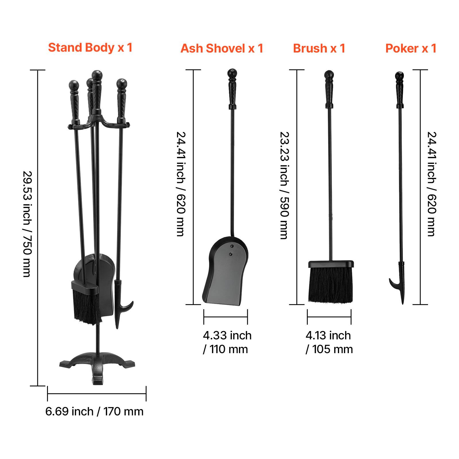 - Stand Body x 1
  - Height: 29.53 inch / 750 mm
  - Width: 6.69 inch / 170 mm

- Ash Shovel x 1
  - Height: 24.41 inch / 620 mm
  - Width: 4.33 inch / 110 mm

- Brush x 1
  - Height: 23.23 inch / 590 mm
  - Width: 4.13 inch / 105 mm

- Poker x 1
  - Height: 24.41 inch / 620 mm