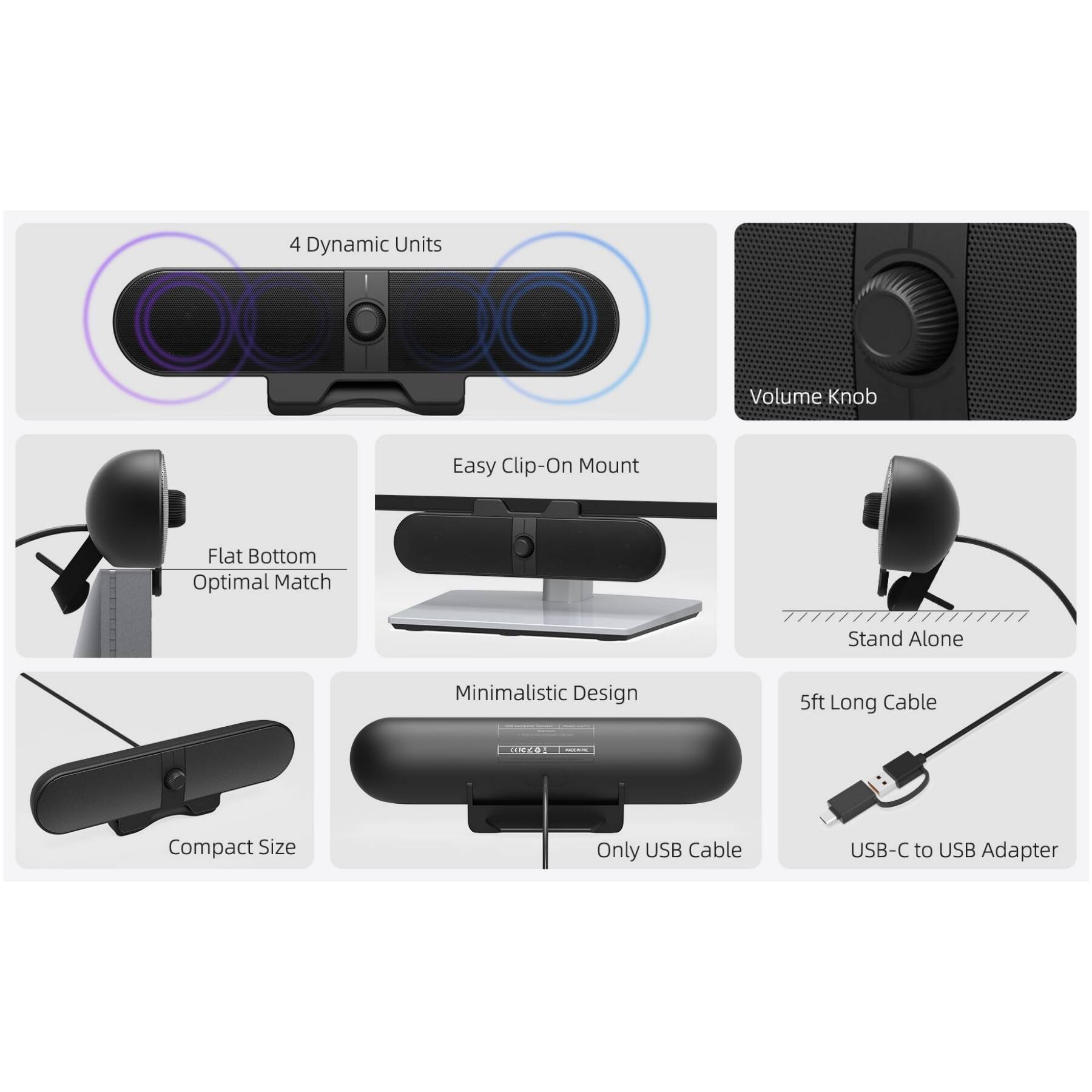 - 4 Dynamic Units
- Volume Knob
- Easy Clip-On Mount
- Flat Bottom Optimal Match
- Stand Alone
- Minimalistic Design
- Compact Size
- 5ft Long Cable
- Only USB Cable
- USB-C to USB Adapter