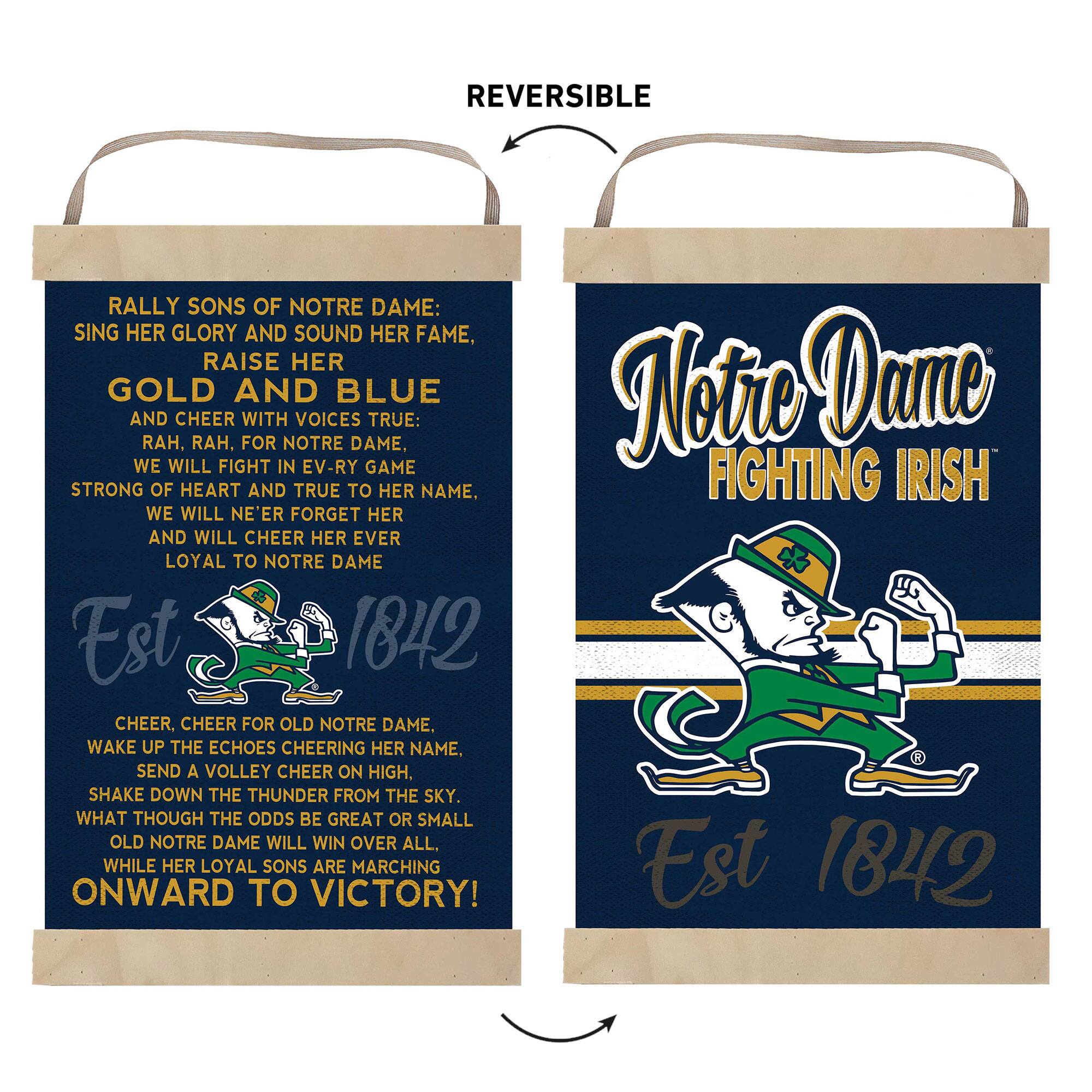 **Front Side:**

RALLY SONS OF NOTRE DAME:  
SING HER GLORY AND SOUND HER FAME,  
RAISE HER GOLD AND BLUE  
AND CHEER WITH VOICES TRUE:  
RAH, RAH, FOR NOTRE DAME,  
WE WILL FIGHT IN EV-RY GAME  
STRONG OF HEART AND TRUE TO HER NAME,  
WE WILL NE'ER FORGET HER  
AND WILL CHEER HER EVER  
LOYAL TO NOTRE DAME  

Est 1842  

CHEER, CHEER FOR OLD NOTRE DAME.  
WAKE UP THE ECHOES CHEERING HER NAME.  
SEND A VOLLEY CHEER ON HIGH,  
SHAKE DOWN THE THUNDER FROM THE SKY.  
WHAT THOUGH THE ODDS BE GREAT OR SMALL  
OLD NOTRE DAME WILL WIN OVER ALL.  
WHILE HER LOYAL SONS ARE MARCHING  
ONWARD TO VICTORY!  

Notre Dame  
FIGHTING IRISH  
Est 1842  

**Back Side:**

Notre Dame  
FIGHTING IRISH  
Est 1842  

REVERSIBLE