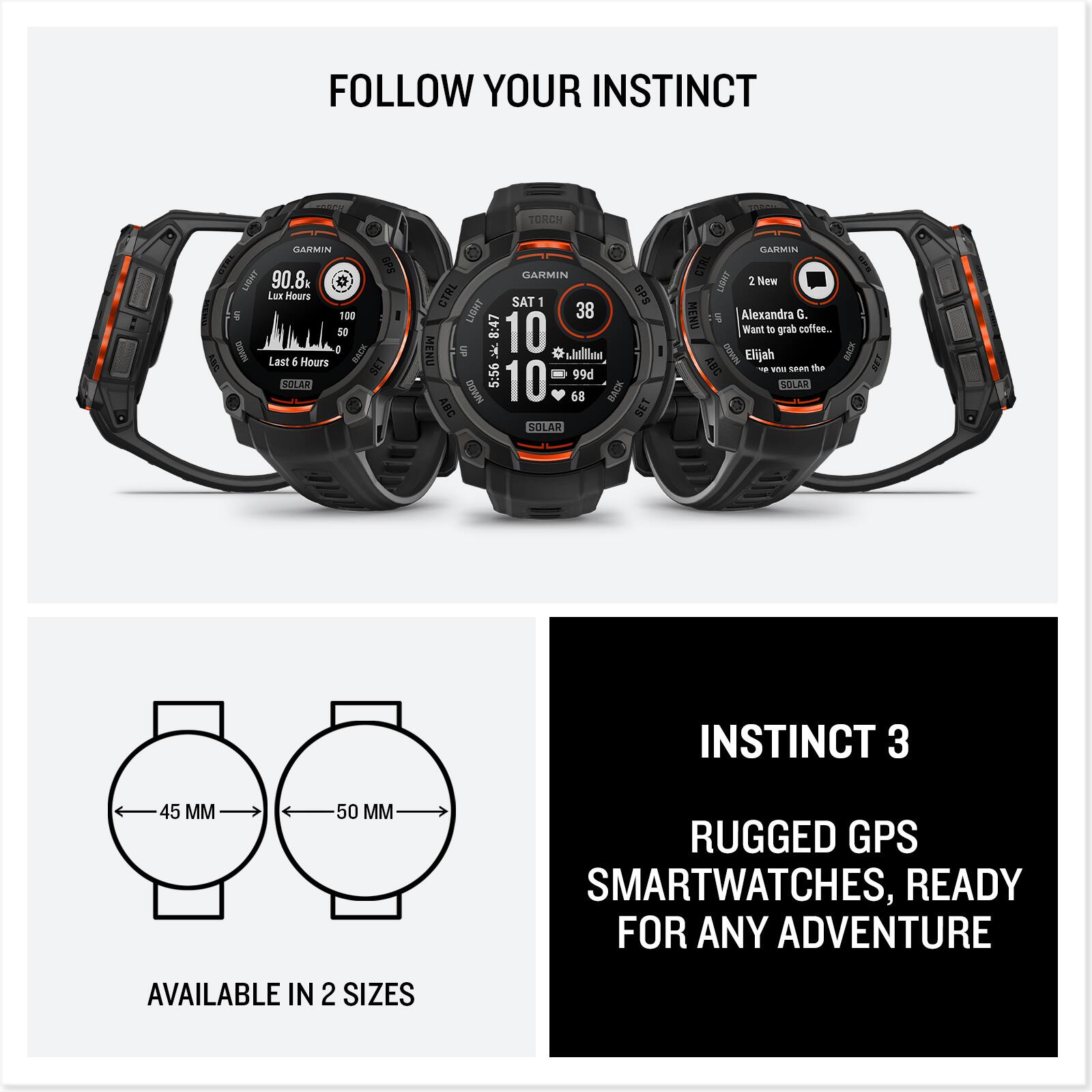FOLLOW YOUR INSTINCT

GARMIN
90.8k
Lux Hours
Last 6 Hours
SOLAR

GARMIN
SAT 1
10
SOLAR

GARMIN
2 New
Alexandra G.
Want to grab coffee...
Elijah
SOLAR

INSTINCT 3
RUGGED GPS SMARTWATCHES, READY FOR ANY ADVENTURE

AVAILABLE IN 2 SIZES
45 MM
50 MM