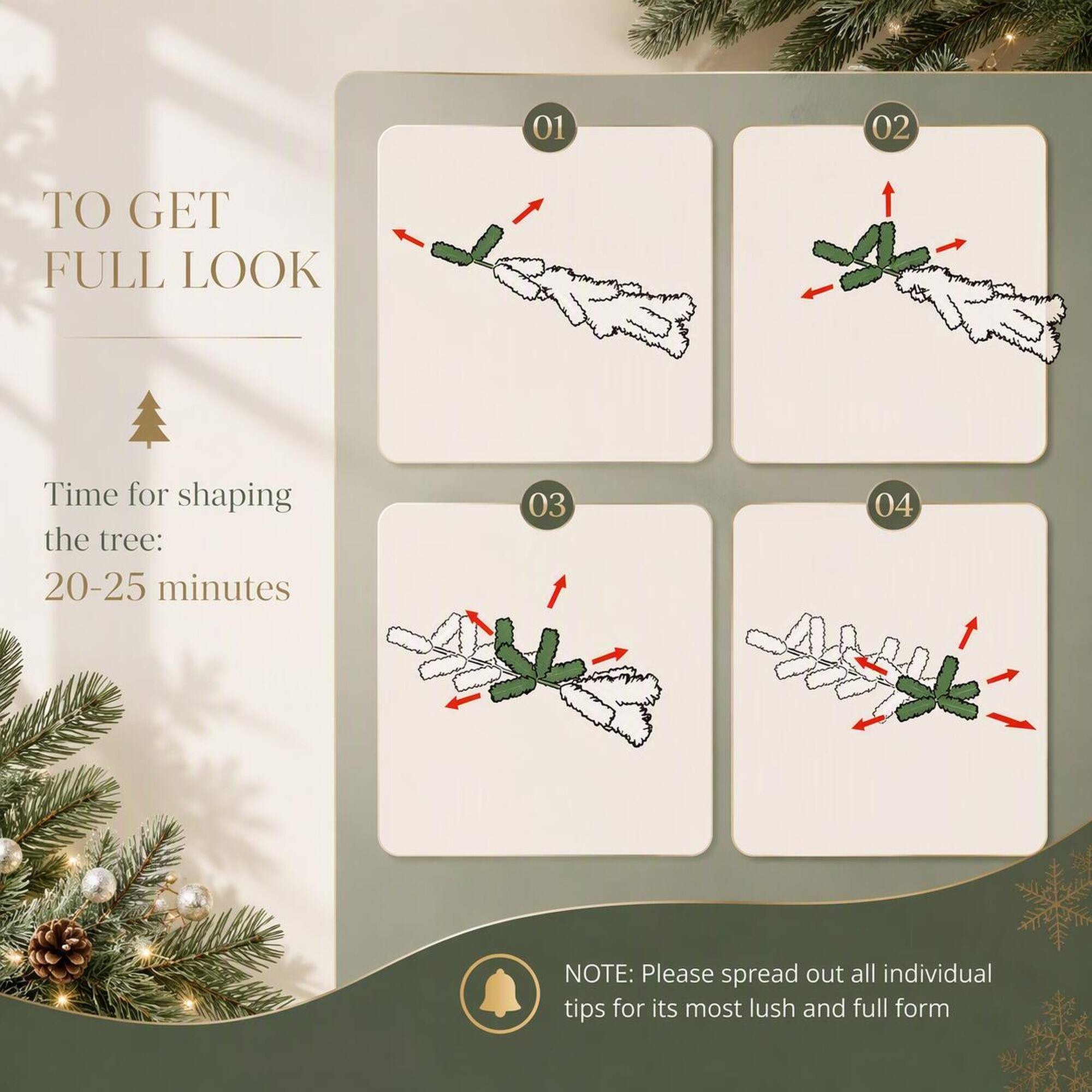 01  
02  
TO GET FULL LOOK  
Time for shaping the tree: 20-25 minutes  
03  
04  
NOTE: Please spread out all individual tips for its most lush and full form