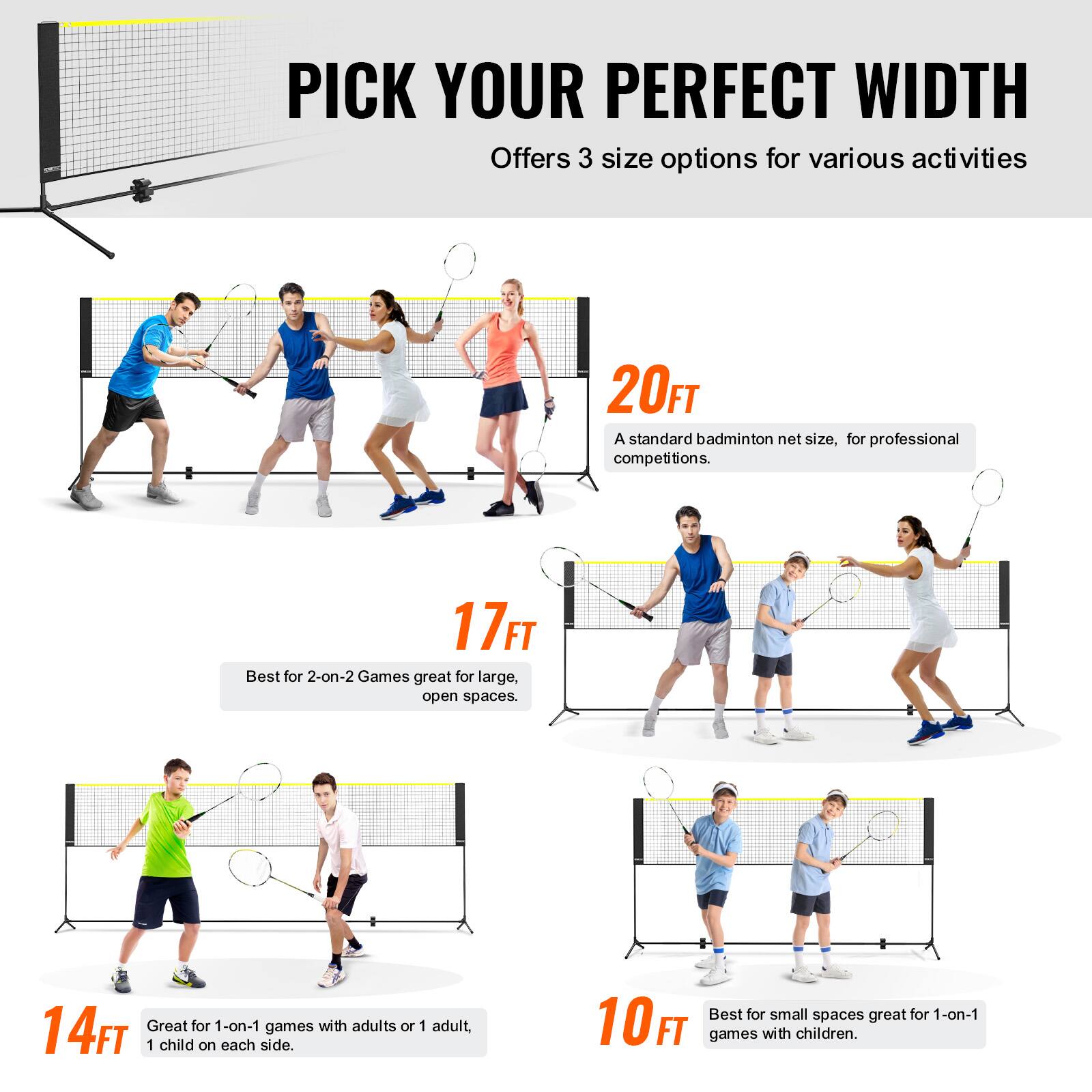 PICK YOUR PERFECT WIDTH  
Offers 3 size options for various activities  

20FT  
A standard badminton net size, for professional competitions.  

17FT  
Best for 2-on-2 Games great for large, open spaces.  

14FT  
Great for 1-on-1 games with adults or 1 adult, 1 child on each side.  

10FT  
Best for small spaces great for 1-on-1 games with children.