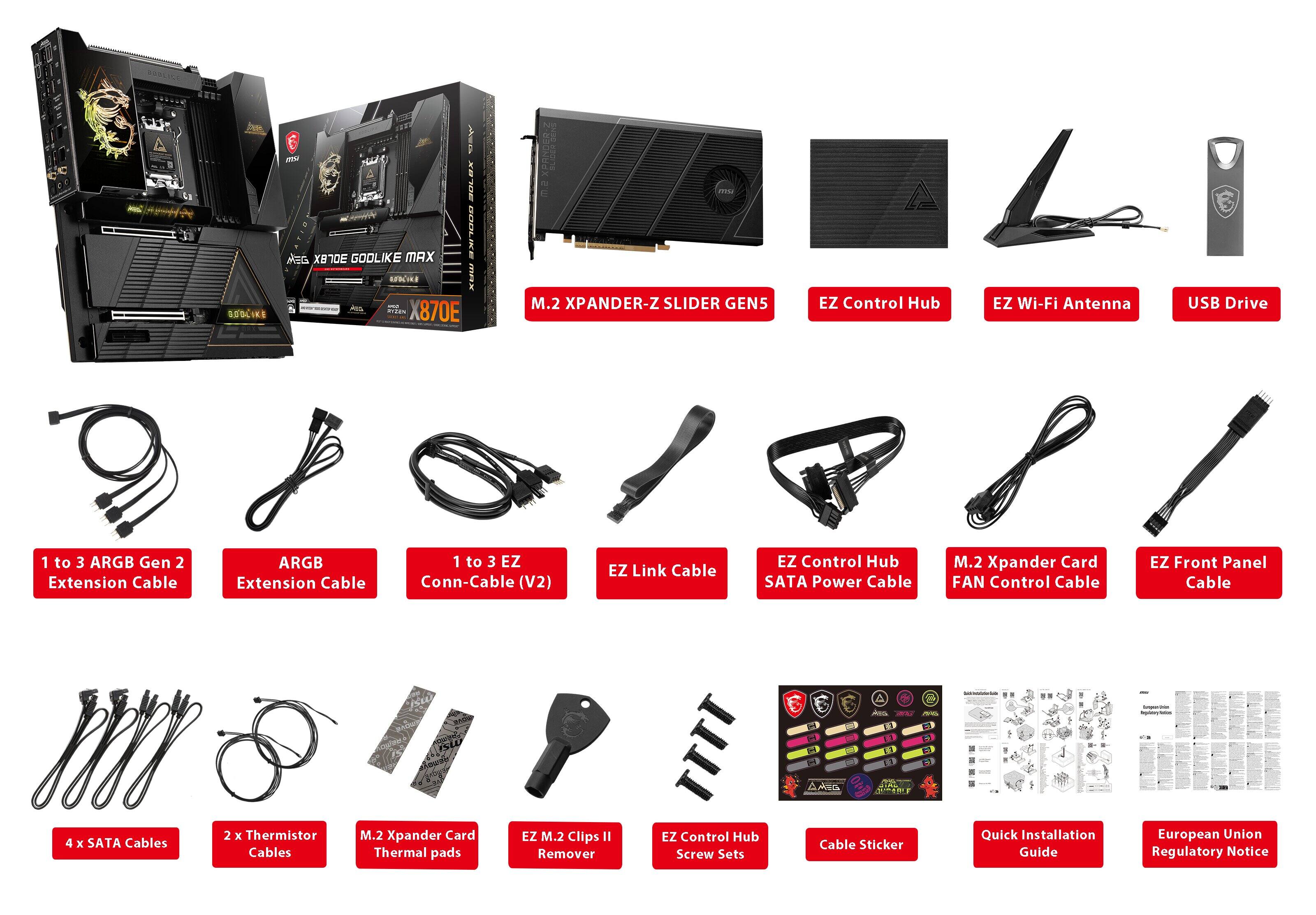 - VV SUSCIKE 10 V
- 20L-8 MEG XBTE GOOLIKE MAX
- UNIK am 870E
- M.2 XPANDER-Z SLIDER GEN5
- EZ Control Hub
- EZ Wi-Fi Antenna
- USB Drive
- 1 to 3 ARGB Gen 2 Extension Cable
- ARGB Extension Cable
- 1 to 3 EZ Conn-Cable (V2)
- EZ Link Cable
- EZ Control Hub SATA Power Cable
- M.2 Xpander Card FAN Control Cable
- EZ Front Panel Cable
- 4 x SATA Cables
- 2x x Thermistor Cables
- M.2 Xpander Card Thermal pads
- EZ M.2 Clips II Remover
- EZ Control Hub Screw Sets
- Cable Sticker
- Quick Installation Guide
- European Union Regulatory Notice