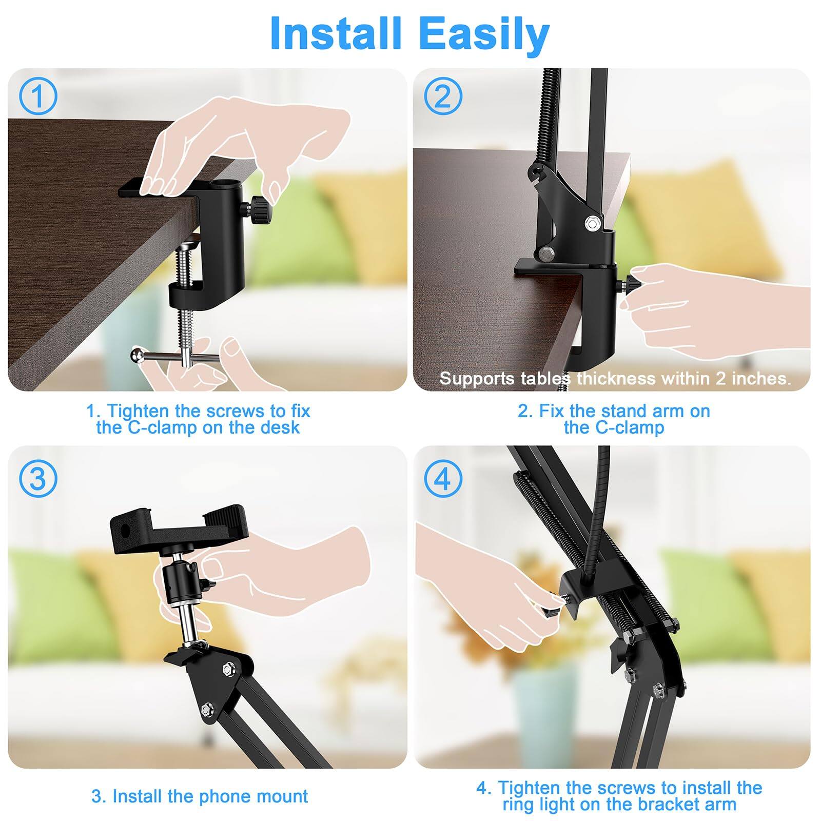 1. Tighten the screws to fix the C-clamp on the desk  
   Supports tables thickness within 2 inches.

2. Fix the stand arm on the C-clamp

3. Install the phone mount

4. Tighten the screws to install the ring light on the bracket arm