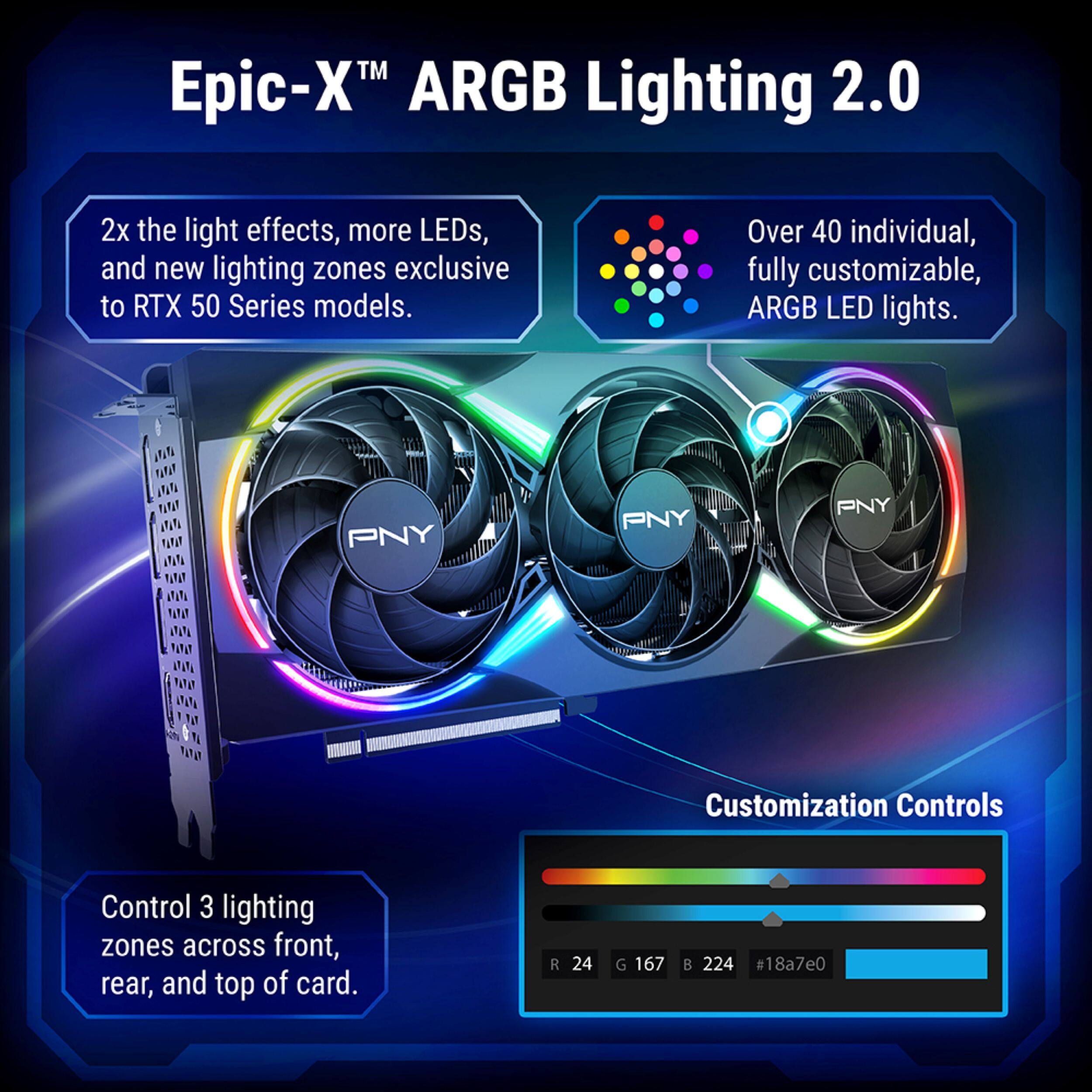 Epic-X™ ARGB Lighting 2.0

2x the light effects, more LEDs, and new lighting zones exclusive to RTX 50 Series models.

Over 40 individual, fully customizable, ARGB LED lights.

PNY Customization Controls

Control 3 lighting zones across front, rear, and top of card.

R 24 G 167 B 224 #18a7e0