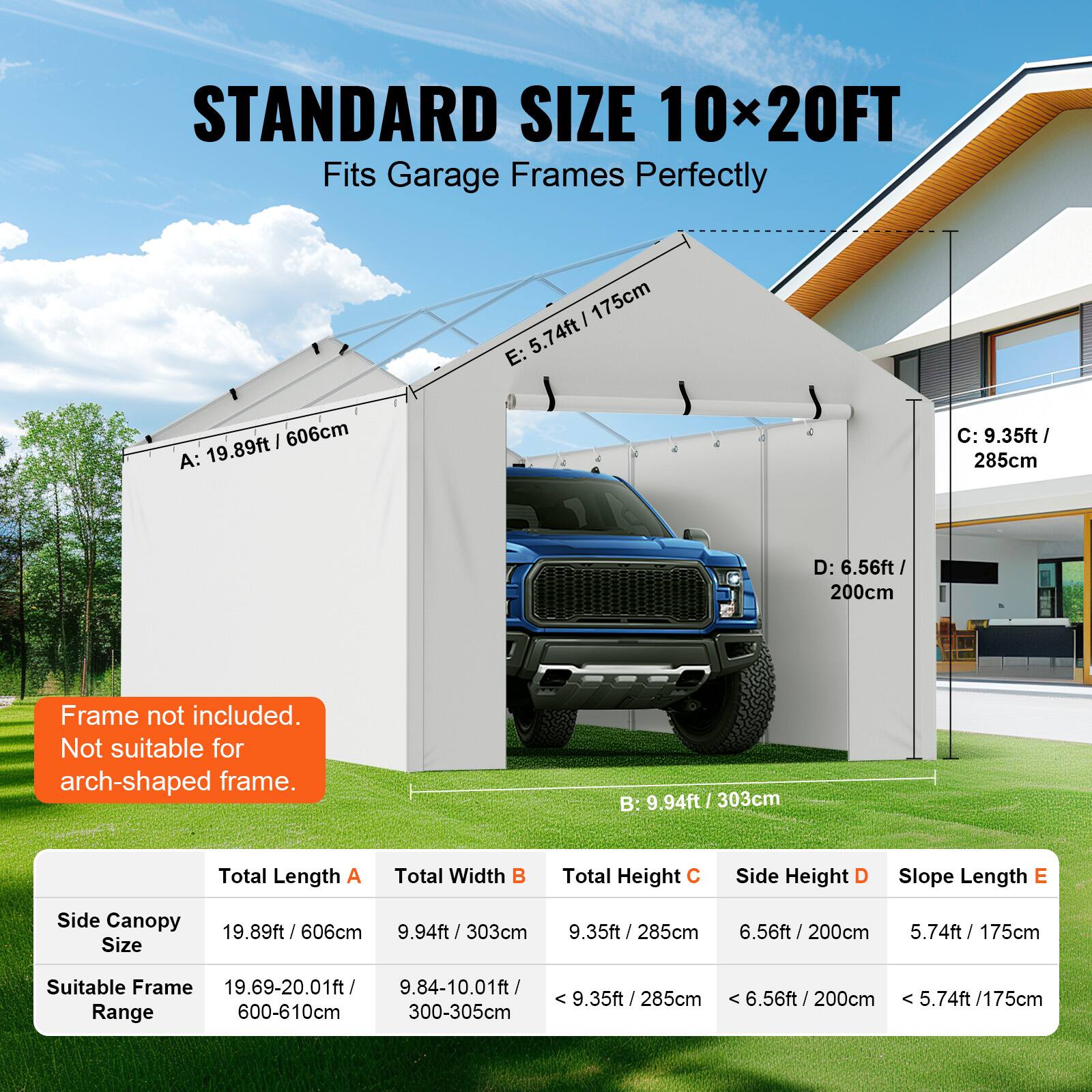 STANDARD SIZE 10x20FT Fits Garage Frames Perfectly

Frame not included. Not suitable for arch-shaped frame.

Side Canopy Size
Total Length A: 19.89ft / 606cm
Total Width B: 9.94ft / 303cm
Total Height C: 9.35ft / 285cm
Side Height D: 6.56ft / 200cm
Slope Length E: 5.74ft / 175cm

Suitable Frame Range
19.69-20.01ft
9.84-10.01ft
9.35ft / 285cm
6.56ft / 200cm
5.74ft / 175cm

600-610cm
300-305cm