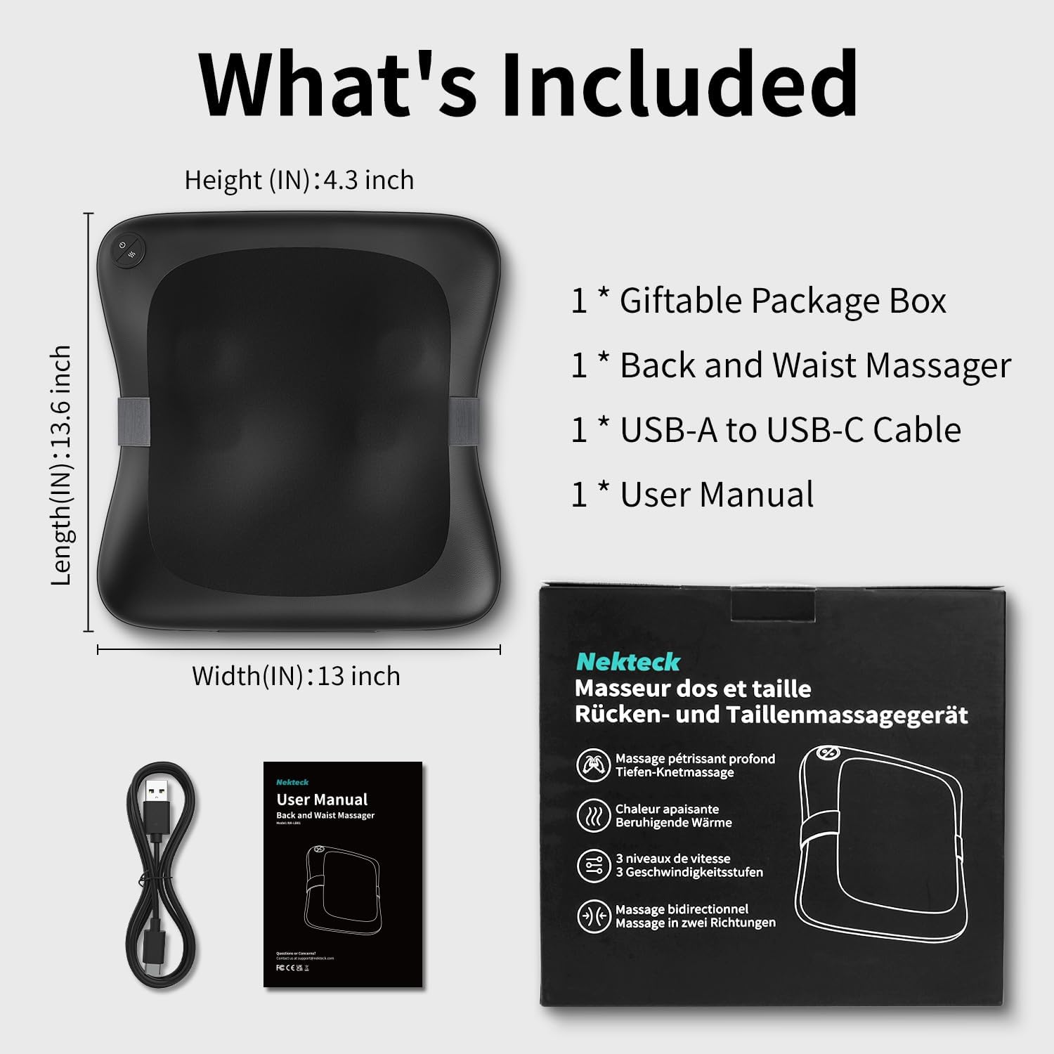 What's Included

Length (IN): 13.6 inch  
Height (IN): 4.3 inch  
Width (IN): 13 inch

1 * Giftable Package Box  
1 * Back and Waist Massager  
1 * USB-A to USB-C Cable  
1 * User Manual

Nekteck  
Massier dos et taille  
Rücken- und Taillenmassagegerät

Massage pétrissant profond  
Tiefen-Knetmassage  
Chaleur apaisante  
Beruhigende Wärme  
3 niveaux de vitesse  
3 Geschwindigkeitsstufen  
Massage bidirectionnel  
Massage in zwei Richtungen