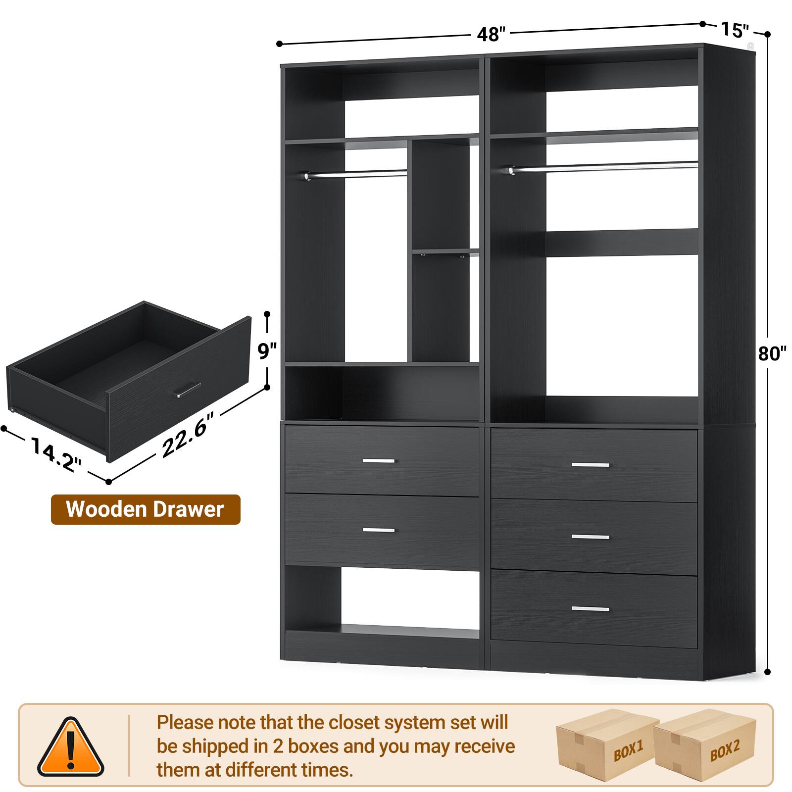 48" 15" 9" 80" 14.2" 22.6" Wooden Drawer

Please note that the closet system set will be shipped in 2 boxes and you may receive them at different times.

BOX1 BOX2