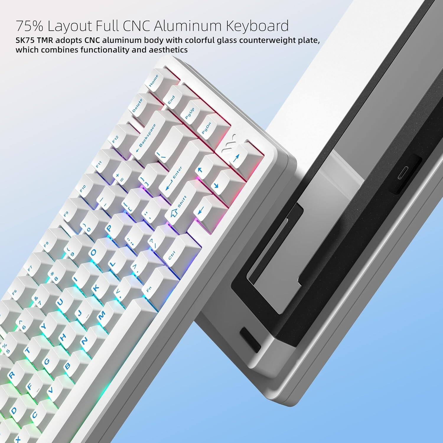 75% Layout Full CNC Aluminum Keyboard  
SK75 TMR adopts CNC aluminum body with colorful glass counterweight plate, which combines functionality and aesthetics  

Home End Delete PgDn F12 Backspace  
FIT + Enter I - E 1 i I mDiFt I J E F9 : E D P .... 7 PB / E 9 O ! L > F7 e  I K V E F6 e 7 U J M  C Y I 2 I %  T G B R F > D  x